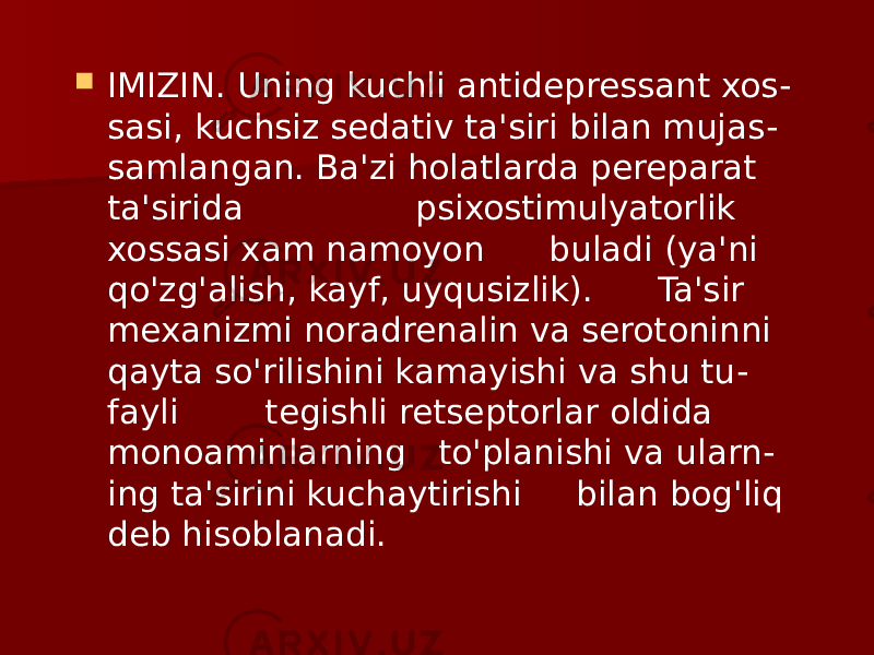  IMIZIN. Uning kuchli antidepressant xos - sasi, kuchsiz sedativ ta&#39;siri bilan mujas - samlangan. Ba&#39;zi holatlarda pereparat ta&#39;sirida psixostimulyatorlik xossasi xam namoyon buladi (ya&#39;ni qo&#39;zg&#39;alish, kayf, uyqusizlik). Ta&#39;sir mexanizmi noradrenalin va serotoninni qayta so&#39;rilishini kamayishi va shu tu - fayli tegishli retseptorlar oldida monoaminlarning to&#39;planishi va ularn - ing ta&#39;sirini kuchaytirishi bilan bog&#39;liq deb hisoblanadi. 