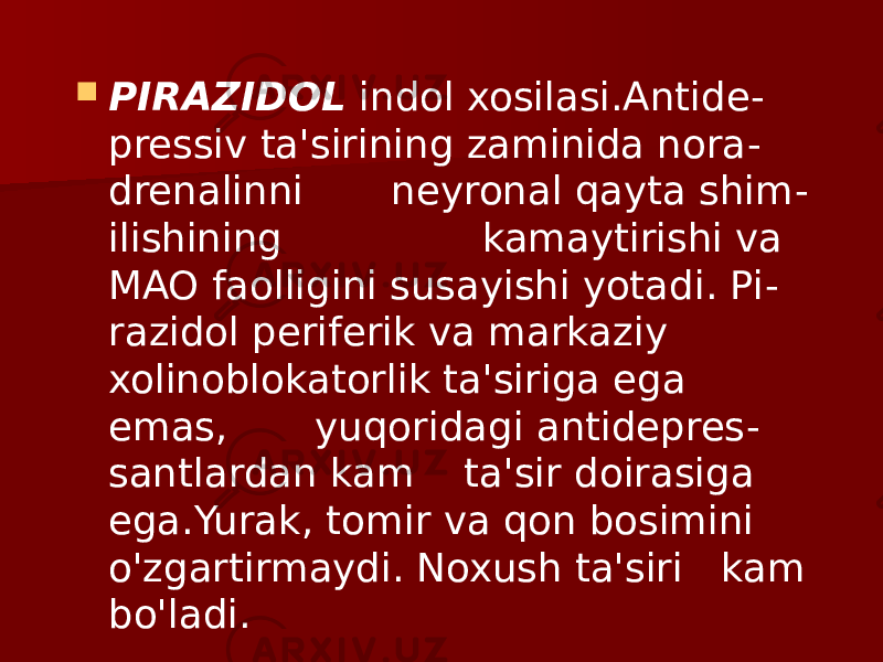  PIRAZIDOL indol xosilasi.Antide - pressiv ta&#39;sirining zaminida nora - drenalinni neyronal qayta shim - ilishining kamaytirishi va MAO faolligini susayishi yotadi. Pi - razidol periferik va markaziy xolinoblokatorlik ta&#39;siriga ega emas, yuqoridagi antidepres - santlardan kam ta&#39;sir doirasiga ega.Yurak, tomir va qon bosimini o&#39;zgartirmaydi. Noxush ta&#39;siri kam bo&#39;ladi. 