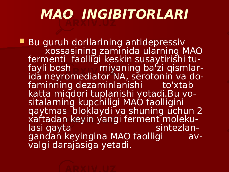 MAO INGIBITORLARI  Bu guruh dorilarining antidepressiv xossasining zaminida ularning MAO fermenti faolligi keskin susaytirishi tu - fayli bosh miyaning ba&#39;zi qismlar - ida neyromediator NA, serotonin va do - faminning dezaminlanishi to&#39;xtab katta miqdori tuplanishi yotadi.Bu vo- sitalarning kupchiligi MAO faolligini qaytmas bloklaydi va shuning uchun 2 xaftadan keyin yangi ferment moleku - lasi qayta sintezlan - gandan keyingina MAO faolligi av - valgi darajasiga yetadi. 