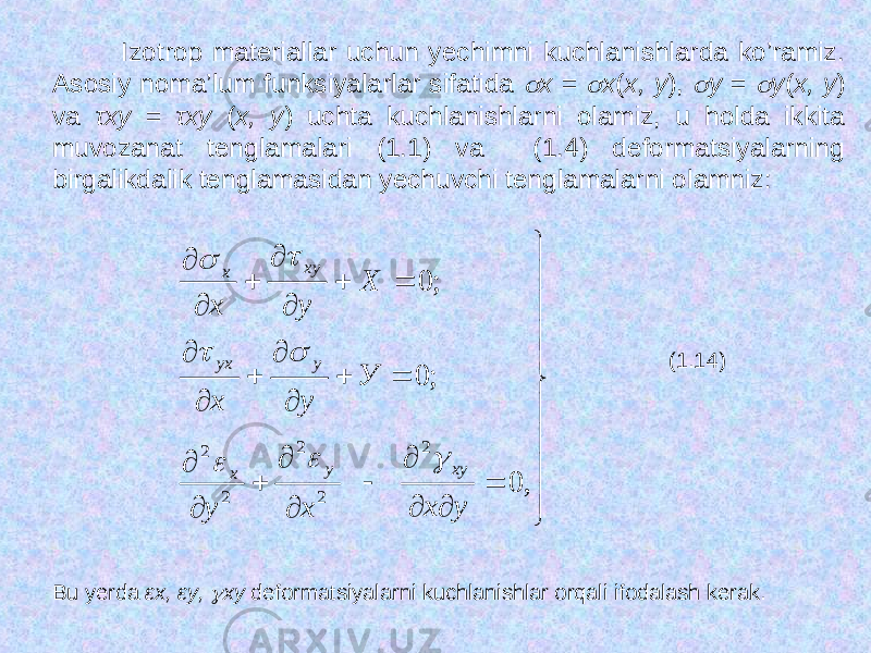  Izotrop materiallar uchun yechimni kuchlanishlarda ko’ramiz. Asosiy noma’lum funksiyalarlar sifatida  х =  х ( х, у ),  у =  у ( х, у ) va τху = τху ( х, у ) uchta kuchlanishlarni olamiz, u holda ikkita muvozanat tenglamalari (1.1) va (1.4) deformatsiyalarning birgalikdalik tenglamasidan yechuvchi tenglamalarni olamniz:                                    , 0 ; 0 ; 0 2 2 2 2 2 y x x у У у х Х у х ху у х у уx ху х        (1.14) Bu yerda εх, εу,  ху deformatsiyalarni kuchlanishlar orqali ifodalash kerak. 