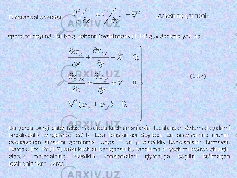 Differensial operator 2 2 2 2 2        у х Laplasning garmonik operatori deyiladi, bu belgilashdan foydalansak (1.14) quyidagicha yoziladi                            . 0 ) ( ; 0 ; 0 2 у х у уx ху х У у х Х у х       (1.17) Bu yerda oxirgi qator tekis masalada kuchlanishlarda ifodalangan deformatsiyalarni birgalikdalik tenglamasi bo’lib, Levi tenglamasi deyiladi. Bu sistemaning muhim xysusiyatiga diqqatni qaratamiz: U nga Е va  elastiklik konstantalari kirmaydi . Demak, Рх, Ру (1.2) sirtgi kuchlar berilganda bu tenglamalar yechimi izotrop chiziqli- elastik materialning elastiklik konstantalari qiymatiga bog’liq bo’lmagan kuchlanishlarni beradi. 
