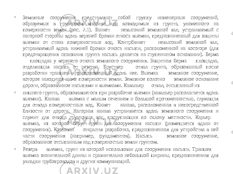 • Земляные сооружения представляют собой группу инженерных сооружений, образуемых в грунтовом массиве или возводимых из грунта, уложенного на поверхности земли (рис. 7.1). Банкет — невысокий земляной вал, устраиваемый с нагорной стороны вдоль верхней бровки откоса выемки, предназначенный для защиты выемки от стока поверхностных вод. Контрбанкет — невысокий земляной вал, устраиваемый вдоль нижней бровки откоса насыпи, расположенной на косогоре (для предотвращения сползания грунта насыпь делается на ступенчатом основании). Берма — площадка у верхнего откоса земляного сооружения. Защитная берма — площадка, отделяющая насыпь от резерва. Бруствер — отвал грунта, образованный после разработки траншеи и расположенный вдоль нее. Выемка — земляное сооружение, которое находится ниже поверхности земли. Земляное полотно — земляное основание дороги, образованное насыпями и выемками. Кавальер — отвал, отсыпанный из • лишнего грунта, образовавшегося при разработке выемки (кавальер располагается вдоль выемки). Канава — выемка с малым сечением и большой протяженностью, служащая для отвода поверхностных вод. Кювет — канава, расположенная в непосредственной близости от дороги. Нагорная канава устраивается вдоль земляного сооружения и служит для отвода грунтовых вод, поступающих по склону местности. Карьер — выемка, из которой берут грунт для сооружения насыпи (размещается вдали от сооружения). Котлован — открытая разработка, предназначенная для устройства в ней части сооружения (например, фундаментов). Насыпь — земляное сооружение, образованное отсыпанным над поверхностью земли грунтом. • Резерв — выемка, грунт из которой использован для сооружения насыпи. Траншея — выемка значительной длины и сравнительно небольшой ширины, предназначенная для укладки трубопроводов и других коммуникаций. 