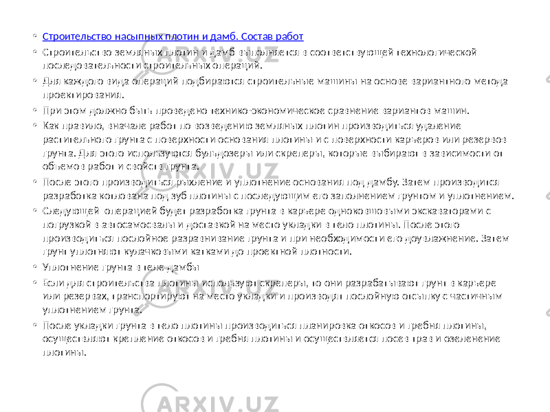 • Строительство насыпных плотин и дамб. Состав работ • Строительство земляных плотин и дамб выполняется в соответствующей технологической последовательности строительных операций. • Для каждого вида операций подбираются строительные машины на основе вариантного метода проектирования. • При этом должно быть проведено технико-экономическое сравнение вариантов машин. • Как правило, вначале работ по возведению земляных плотин производиться удаление растительного грунта с поверхности основания плотины и с поверхности карьеров или резервов грунта. Для этого используются бульдозеры или скреперы, которые выбирают в зависимости от объемов работ и свойств грунта. • После этого производиться рыхление и уплотнение основания под дамбу. Затем производится разработка котлована под зуб плотины с последующим его заполнением грунтом и уплотнением. • Следующей операцией будет разработка грунта в карьере одноковшовыми экскаваторами с погрузкой в автосамосвалы и доставкой на место укладки в тело плотины. После этого производиться послойное разравнивание грунта и при необходимости его доувлажнение. Затем грунт уплотняют кулачковыми катками до проектной плотности. • Уплотнение грунта в теле дамбы • Если для строительства плотины используют скреперы, то они разрабатывают грунт в карьере или резервах, транспортируют на место укладки и производят послойную отсыпку с частичным уплотнением грунта. • После укладки грунта в тело плотины производиться планировка откосов и гребня плотины, осуществляют крепление откосов и гребня плотины и осуществляется посев трав и озеленение плотины. 