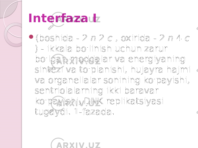 Interfaza I  (boshida - 2 n 2 c , oxirida - 2 n 4 c ) - ikkala bo&#39;linish uchun zarur bo&#39;lgan moddalar va energiyaning sintezi va to&#39;planishi, hujayra hajmi va organellalar sonining ko&#39;payishi, sentriolalarning ikki baravar ko&#39;payishi, DNK replikatsiyasi tugaydi. 1-fazada. 