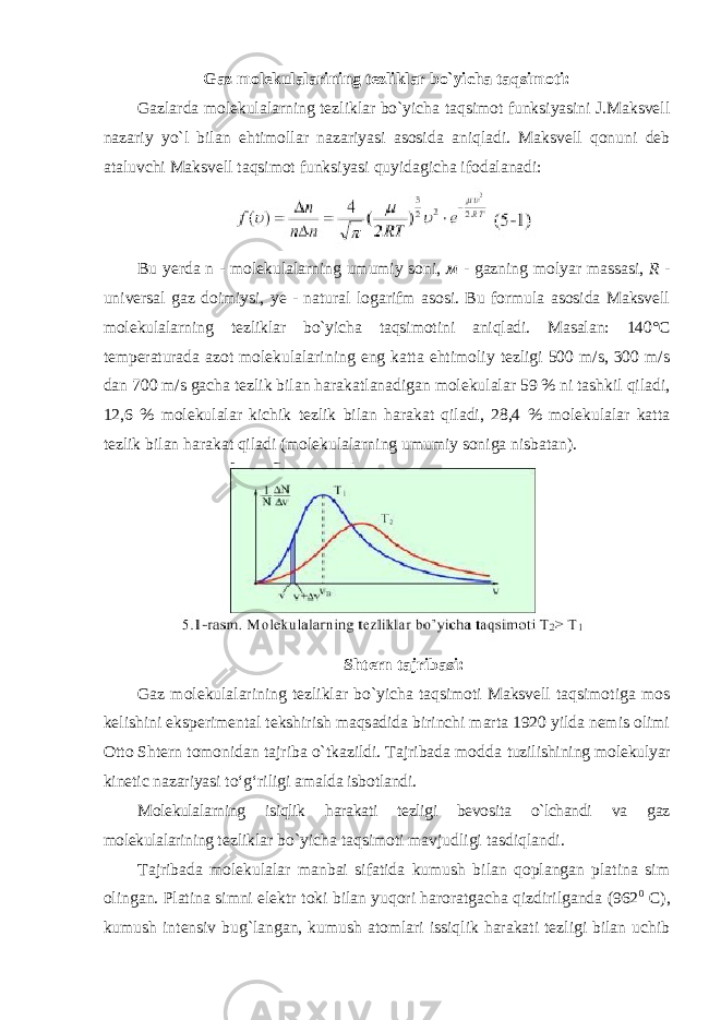 Gaz molekulalarining tezliklar bo`yicha taqsimoti: Gazlarda molekulalarning tezliklar bo`yicha taqsimot funksiyasini J.Maksvell nazariy yo`l bilan ehtimollar nazariyasi asosida aniqladi. Maksvell qonuni deb ataluvchi Maksvell taqsimot funksiyasi quyidagicha ifodalanadi: Bu yerda n - molekulalarning umumiy soni, м - gazning molyar massasi, R - universal gaz doimiysi, ye - natural logarifm asosi. Bu formula asosida Maksvell molekulalarning tezliklar bo`yicha taqsimotini aniqladi. Masalan: 140°C temperaturada azot molekulalarining eng katta ehtimoliy tezligi 500 m/s, 300 m/s dan 700 m/s gacha tezlik bilan harakatlanadigan molekulalar 59 % ni tashkil qiladi, 12,6 % molekulalar kichik tezlik bilan harakat qiladi, 28,4 % molekulalar katta tezlik bilan harakat qiladi (molekulalarning umumiy soniga nisbatan). Shtern tajribasi: Gaz molekulalarining tezliklar bo`yicha taqsimoti Maksvell taqsimotiga mos kelishini eksperimental tekshirish maqsadida birinchi marta 1920 yilda nemis olimi Otto Shtern tomonidan tajriba o`tkazildi. Tajribada modda tuzilishining molekulyar kinetic nazariyasi toʻgʻriligi amalda isbotlandi. Molekulalarning isiqlik harakati tezligi bevosita o`lchandi va gaz molekulalarining tezliklar bo`yicha taqsimoti mavjudligi tasdiqlandi. Tajribada molekulalar manbai sifatida kumush bilan qoplangan platina sim olingan. Platina simni elektr toki bilan yuqori haroratgacha qizdirilganda (962 0 C), kumush intensiv bug`langan, kumush atomlari issiqlik harakati tezligi bilan uchib 