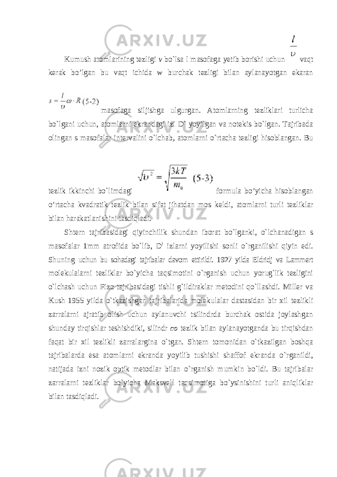 Kumush atomlarining tezligi v bo`lsa l masofaga yetib borishi uchun vaqt kerak bo’lgan bu vaqt ichida w burchak tezligi bilan aylanayotgan ekaran masofaga siljishga ulgurgan. Atomlarning tezliklari turlicha bo`lgani uchun, atomlarni ekrandagi izi D` yoyilgan va notekis bo`lgan. Tajribada olingan s masofalar intervalini o`lchab, atomlarni o`rtacha tezligi hisoblangan. Bu tezlik ikkinchi bo`limdagi formula bo’yicha hisoblangan o’rtacha kvadratik tezlik bilan sifat jihatdan mos keldi, atomlarni turli tezliklar bilan harakatlanishini tasdiqladi. Shtern tajribasidagi qiyinchilik shundan iborat bo`lganki, o`lchanadigan s masofalar 1mm atrofida bo`lib, D ! izlarni yoyilishi sonli o`rganilishi qiyin edi. Shuning uchun bu sohadagi tajribalar davom ettirildi. 1927 yilda Eldridj va Lammert molekulalarni tezliklar bo`yicha taqsimotini o`rganish uchun yorug`lik tezligini o`lchash uchun Fizo tajribasidagi tishli g`ildiraklar metodini qo`llashdi. Miller va Kush 1955 yilda o`tkazishgan tajribalarida molekulalar dastasidan bir xil tezlikli zarralarni ajratib olish uchun aylanuvchi tsilindrda burchak ostida joylashgan shunday tirqishlar teshishdiki, silindr со tezlik bilan aylanayotganda bu tirqishdan faqat bir xil tezlikli zarralargina o`tgan. Shtern tomonidan o`tkazilgan boshqa tajribalarda esa atomlarni ekranda yoyilib tushishi shaffof ekranda o`rganildi, natijada izni nozik optik metodlar bilan o`rganish mumkin bo`ldi. Bu tajribalar zarralarni tezliklar bo`yicha Maksvell taqsimotiga bo`ysinishini turli aniqliklar bilan tasdiqladi. 