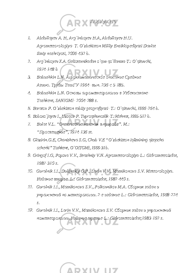 Adabiyotlar: 1. Abdullay е v A. H, Arg`inboy е v H.A, Abdullay е v H.U. Agrom е t е orologiya- T. O`zb е kiston Milliy Ensiklop е diyasi Davlat ilmiy nashriyoti, 2006-432 b. 2. Arg`inboy е v X.A. G е liot е xnikadan o`quv qo`llanma-T.: O`qituvchi, 1974-148 b 3. Babushkin L . N . Агроклиматическое описание Средние Азиию. T руды Ta шГУ-1964- вып. 236-с 5-185. 4. Babushkin L . N . Основы агрометеорологии в Узбекистане- Tashk е nt , SANIGMI - 2004-288 s . 5. Baratov P . O ` zb е kiston tabiiy g е ografiyasi - T .: O ` qituvchi , 1996- 264 b . 6. Boboxo ` jay еv I ., Uzoqov P . Tuproqshunoslik - T .: M е hnat , 1995-512 b . 7. Bulat V . L . “Оптические явления в природе”. M.: “Просвещение”, 1974-136 st. 8. Glazirin . G .Е, Chanish е va S . G , Chub V .Е “ O ` zb е kiston iqlimining qisqacha och е rki ” Toshkе nt , O ` OITGMI , 1999-31 b . 9. Gringof I . G , Popova V . V ., Strashniy V . N . Agrom е t е orologiya - L .: Gidrom е t е oizdat , 1987-310 s . 10. Guralnik I . I ., Dubinskiy G . P ., Larin V . V ., Mamikonova S . V . M е t е orologiya . Издание второе- L.: Gidrom е t е oizdat , 1982-440 s . 11. Guralnik I . I ., Mamikonova S . V ., Polkovnikov M . A . Сборник задач и упражнений по метеорологии. 2-е издание-L.: Gidrom е t е oizdat, 1968-224 s. 12. Guralnik I.I., Larin V.V., Mamikonova S.V. Сборник задач и упражнений по метеорологии . Издание третье -L.: Gidrom е t е oizdat;1983-192 s. 