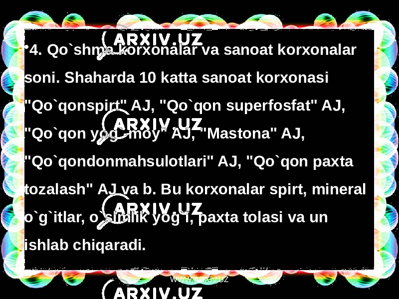 • 4. Qo`shma korxonalar va sanoat korxonalar soni. Shaharda 10 katta sanoat korxonasi &#34;Qo`qonspirt&#34; AJ, &#34;Qo`qon superfosfat&#34; AJ, &#34;Qo`qon yog`-moy&#34; AJ, &#34;Mastona&#34; AJ, &#34;Qo`qondonmahsulotlari&#34; AJ, &#34;Qo`qon paxta tozalash&#34; AJ va b. Bu korxonalar spirt, mineral o`g`itlar, o`simlik yog`i, paxta tolasi va un ishlab chiqaradi.  WWW.ARXIV.UZ 