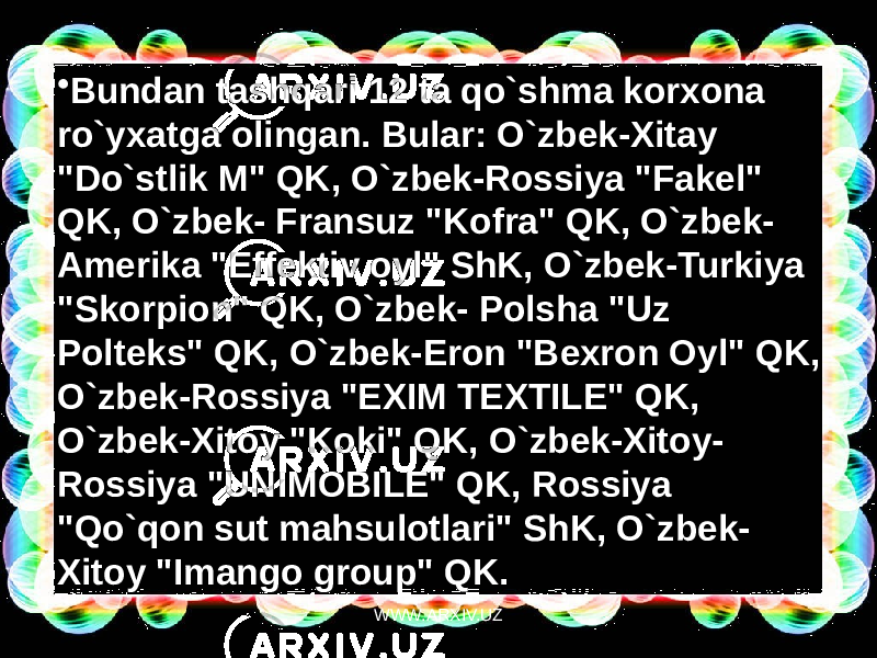 • Bundan tashqari 12 ta qo`shma korxona ro`yxatga olingan. Bular: O`zbek-Xitay &#34;Do`stlik M&#34; QK, O`zbek-Rossiya &#34;Fakel&#34; QK, O`zbek- Fransuz &#34;Kofra&#34; QK, O`zbek- Amerika &#34;Effektiv oyl&#34; ShK, O`zbek-Turkiya &#34;Skorpion&#34; QK, O`zbek- Polsha &#34;Uz Polteks&#34; QK, O`zbek-Eron &#34;Bexron Oyl&#34; QK, O`zbek-Rossiya &#34;EXIM TEXTILE&#34; QK, O`zbek-Xitoy &#34;Koki&#34; QK, O`zbek-Xitoy- Rossiya &#34;UNIMOBILE&#34; QK, Rossiya &#34;Qo`qon sut mahsulotlari&#34; ShK, O`zbek- Xitoy &#34;Imango group&#34; QK. WWW.ARXIV.UZ 