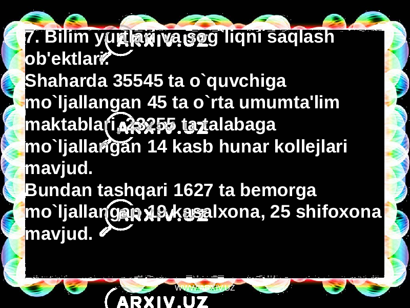 7. Bilim yurtlari va sog`liqni saqlash ob&#39;ektlari. Shaharda 35545 ta o`quvchiga mo`ljallangan 45 ta o`rta umumta&#39;lim maktablari, 23255 ta talabaga mo`ljallangan 14 kasb hunar kollejlari mavjud. Bundan tashqari 1627 ta bemorga mo`ljallangan 19 kasalxona, 25 shifoxona mavjud. WWW.ARXIV.UZ 