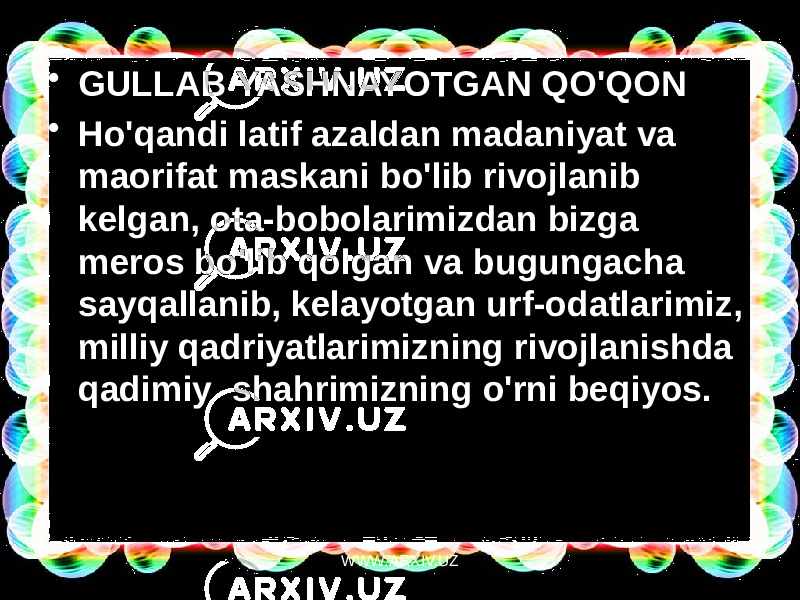 • GULLAB YASHNAYOTGAN QO&#39;QON • Ho&#39;qandi latif azaldan madaniyat va maorifat maskani bo&#39;lib rivojlanib kelgan, ota-bobolarimizdan bizga meros bo&#39;lib qolgan va bugungacha sayqallanib, kelayotgan urf-odatlarimiz, milliy qadriyatlarimizning rivojlanishda  qadimiy  shahrimizning o&#39;rni beqiyos. WWW.ARXIV.UZ 