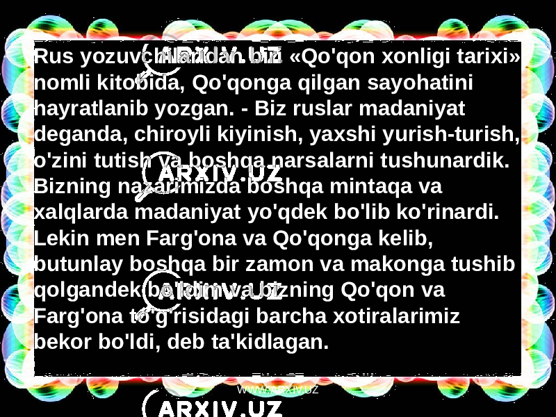 Rus yozuvchilaridan biri «Qo&#39;qon xonligi tarixi» nomli kitobida, Qo&#39;qonga qilgan sayohatini  hayratlanib yozgan. - Biz ruslar madaniyat deganda, chiroyli kiyinish, yaxshi yurish-turish, o&#39;zini tutish va boshqa narsalarni tushunardik. Bizning nazarimizda boshqa mintaqa va xalqlarda madaniyat yo&#39;qdek bo&#39;lib ko&#39;rinardi. Lekin men Farg&#39;ona va Qo&#39;qonga kelib, butunlay boshqa bir zamon va makonga tushib qolgandek bo&#39;ldim va bizning Qo&#39;qon va Farg&#39;ona to&#39;g&#39;risidagi barcha xotiralarimiz bekor bo&#39;ldi, deb ta&#39;kidlagan. WWW.ARXIV.UZ 