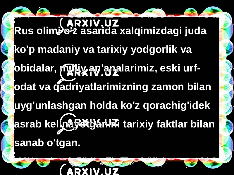 Rus olimi o&#39;z asarida xalqimizdagi juda ko&#39;p madaniy va tarixiy yodgorlik va obidalar, milliy an&#39;analarimiz, eski urf- odat va qadriyatlarimizning zamon bilan uyg&#39;unlashgan holda ko&#39;z qorachig&#39;idek asrab kelinayotganini tarixiy faktlar bilan sanab o&#39;tgan. WWW.ARXIV.UZ 