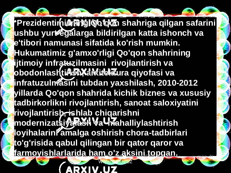 • Prezidentimizning Qo&#39;qon shahriga qilgan safarini ushbu yurt egalarga bildirilgan katta ishonch va e&#39;tibori namunasi sifatida ko&#39;rish mumkin. Hukumatimiz g&#39;amxo&#39;rligi Qo&#39;qon shahrining ijtimoiy infratuzilmasini  rivojlantirish va obodonlashtirish, arxitektura qiyofasi va infratuzulmasini tubdan yaxshilash, 2010-2012 yillarda Qo&#39;qon shahrida kichik biznes va xususiy tadbirkorlikni rivojlantirish, sanoat saloxiyatini rivojlantirish, ishlab chiqarishni modernizatsiyalash va  mahalliylashtirish loyihalarini amalga oshirish chora-tadbirlari to&#39;g&#39;risida qabul qilingan bir qator qaror va farmoyishlarlarida ham o&#39;z aksini topgan. WWW.ARXIV.UZ 