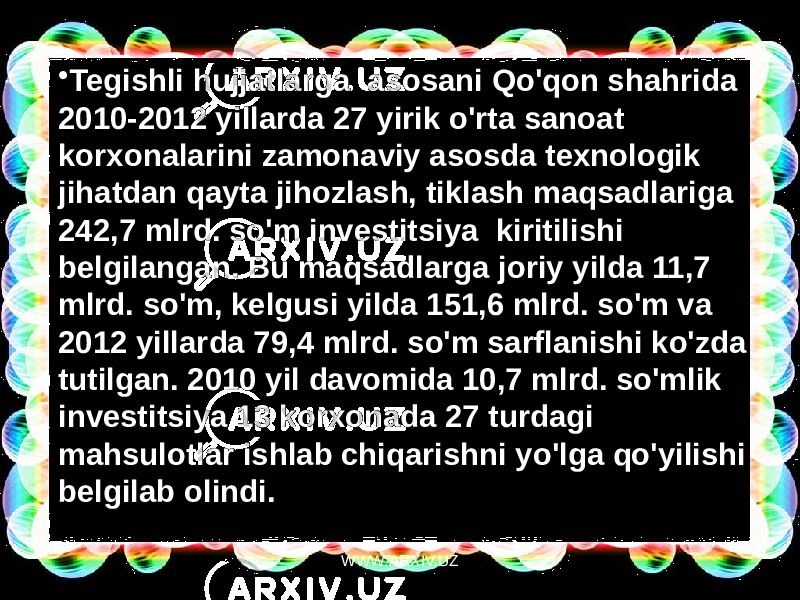 • Tegishli hujjatlarga  asosani Qo&#39;qon shahrida 2010-2012 yillarda 27 yirik o&#39;rta sanoat korxonalarini zamonaviy asosda texnologik jihatdan qayta jihozlash, tiklash maqsadlariga 242,7 mlrd. so&#39;m investitsiya  kiritilishi belgilangan. Bu maqsadlarga joriy yilda 11,7 mlrd. so&#39;m, kelgusi yilda 151,6 mlrd. so&#39;m va 2012 yillarda 79,4 mlrd. so&#39;m sarflanishi ko&#39;zda tutilgan. 2010 yil davomida 10,7 mlrd. so&#39;mlik investitsiya 13 korxonada 27 turdagi mahsulotlar ishlab chiqarishni yo&#39;lga qo&#39;yilishi belgilab olindi. WWW.ARXIV.UZ 