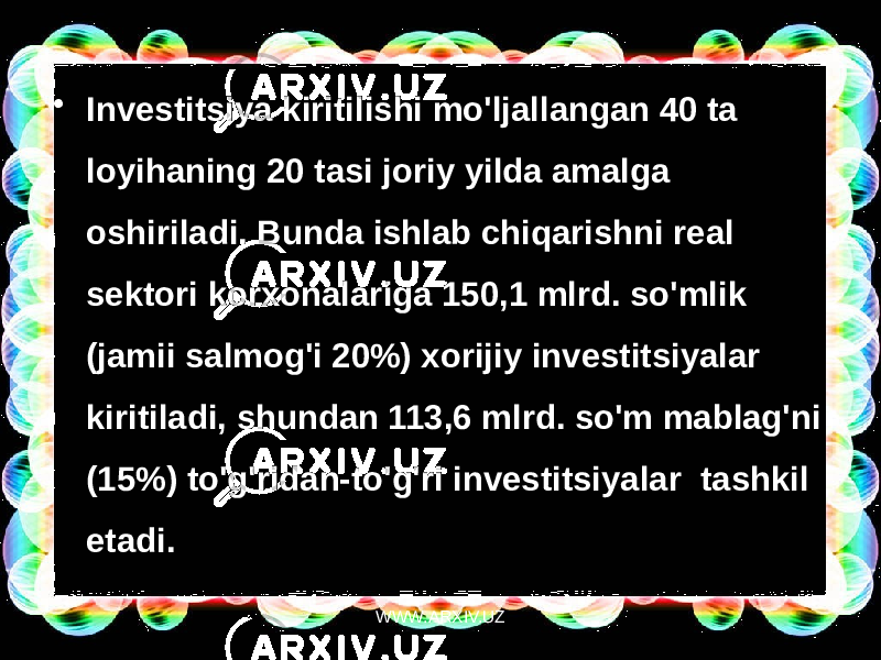 • Investitsiya kiritilishi mo&#39;ljallangan 40 ta loyihaning 20 tasi joriy yilda amalga oshiriladi. Bunda ishlab chiqarishni real sektori korxonalariga 150,1 mlrd. so&#39;mlik (jamii salmog&#39;i 20%) xorijiy investitsiyalar  kiritiladi, shundan 113,6 mlrd. so&#39;m mablag&#39;ni (15%) to&#39;g&#39;ridan-to&#39;g&#39;ri investitsiyalar  tashkil etadi. WWW.ARXIV.UZ 