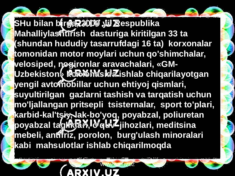 SHu bilan birga, 2009 yil Respublika Mahalliylashtirish  dasturiga kiritilgan 33 ta (shundan hududiy tasarrufdagi 16 ta)  korxonalar tomonidan motor moylari uchun qo&#39;shimchalar, velosiped, nogironlar aravachalari, «GM- Uzbekiston» korxonasida ishlab chiqarilayotgan yengil avtomobillar uchun ehtiyoj qismlari,  suyultirilgan  gazlarni tashish va tarqatish uchun  mo&#39;ljallangan pritsepli  tsisternalar,  sport to&#39;plari, karbid-kal&#39;tsiy, lak-bo&#39;yoq, poyabzal, poliuretan poyabzal tagliklari, o&#39;quv  jihozlari, meditsina mebeli, antifriz, porolon,  burg&#39;ulash minoralari kabi  mahsulotlar ishlab chiqarilmoqda WWW.ARXIV.UZ 