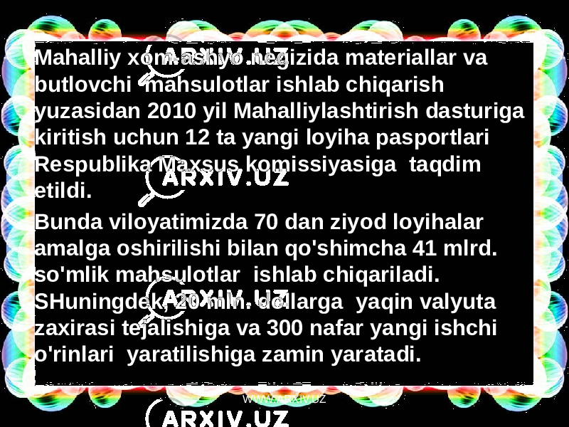 Mahalliy xom-ashyo negizida materiallar va butlovchi  mahsulotlar ishlab chiqarish yuzasidan 2010 yil Mahalliylashtirish dasturiga kiritish uchun 12 ta yangi loyiha pasportlari  Respublika Maxsus komissiyasiga  taqdim etildi. Bunda viloyatimizda 70 dan ziyod loyihalar amalga oshirilishi bilan qo&#39;shimcha 41 mlrd. so&#39;mlik mahsulotlar  ishlab chiqariladi. SHuningdek, 20 mln. dollarga  yaqin valyuta zaxirasi tejalishiga va 300 nafar yangi ishchi o&#39;rinlari  yaratilishiga zamin yaratadi. WWW.ARXIV.UZ 