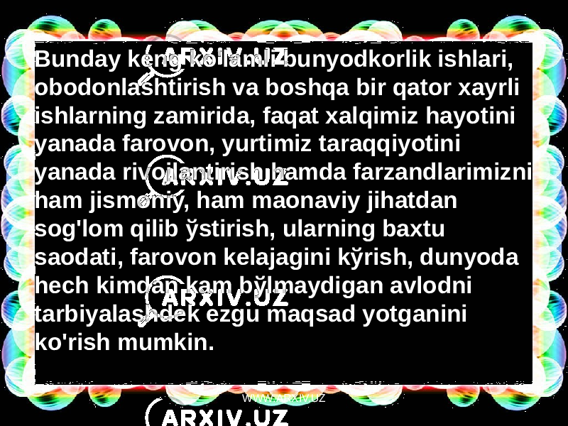 Bunday keng ko&#39;lamli bunyodkorlik ishlari, obodonlashtirish va boshqa bir qator xayrli ishlarning zamirida, faqat xalqimiz hayotini yanada farovon, yurtimiz taraqqiyotini yanada rivojlantirish hamda farzandlarimizni ham jismoniy, ham maonaviy jihatdan sog&#39;lom qilib ўstirish, ularning baxtu saodati, farovon kelajagini kўrish, dunyoda hech kimdan kam bўlmaydigan avlodni tarbiyalashdek ezgu maqsad yotganini ko&#39;rish mumkin. WWW.ARXIV.UZ 