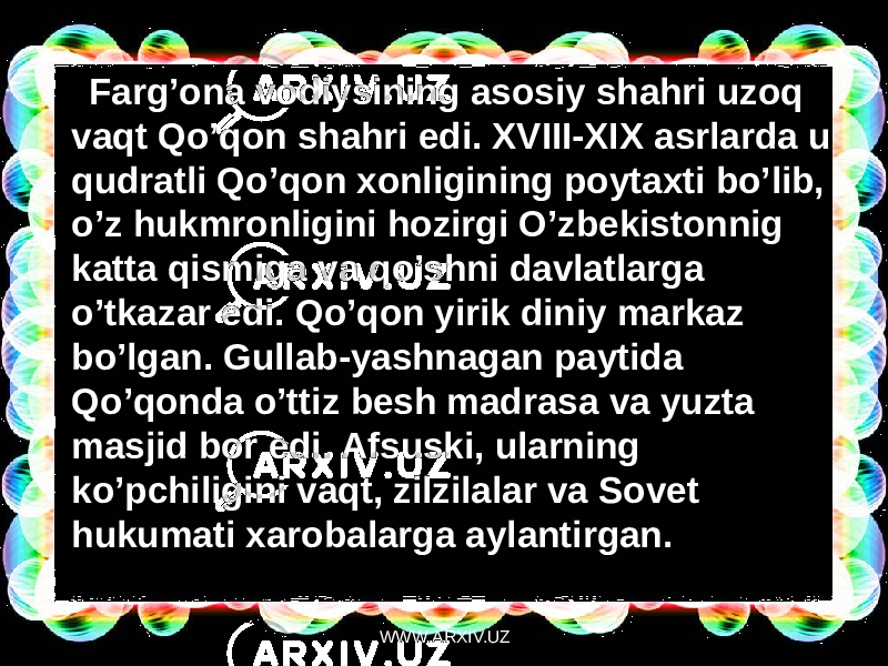 Farg’ona vodiysining asosiy shahri uzoq vaqt Qo’qon shahri edi. XVIII-XIX asrlarda u qudratli Qo’qon xonligining poytaxti bo’lib, o’z hukmronligini hozirgi O’zbekistonnig katta qismiga va qo’shni davlatlarga o’tkazar edi. Qo’qon yirik diniy markaz bo’lgan. Gullab-yashnagan paytida Qo’qonda o’ttiz besh madrasa va yuzta masjid bor edi. Afsuski, ularning ko’pchiligini vaqt, zilzilalar va Sovet hukumati xarobalarga aylantirgan. WWW.ARXIV.UZ 