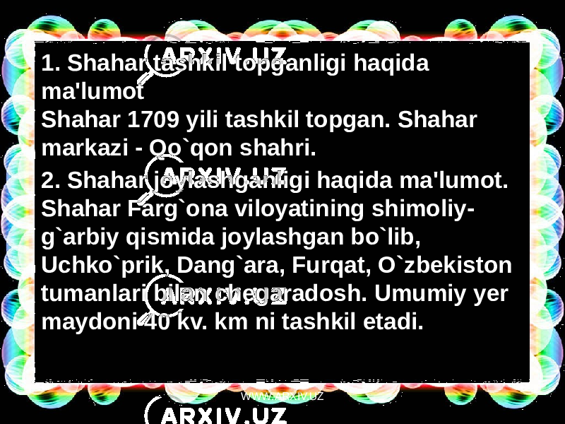 1. Shahar tashkil topganligi haqida ma&#39;lumot Shahar 1709 yili tashkil topgan. Shahar markazi - Qo`qon shahri. 2. Shahar joylashganligi haqida ma&#39;lumot.  Shahar Farg`ona viloyatining shimoliy- g`arbiy qismida joylashgan bo`lib, Uchko`prik, Dang`ara, Furqat, O`zbekiston tumanlari bilan chegaradosh. Umumiy yer maydoni 40 kv. km ni tashkil etadi. WWW.ARXIV.UZ 