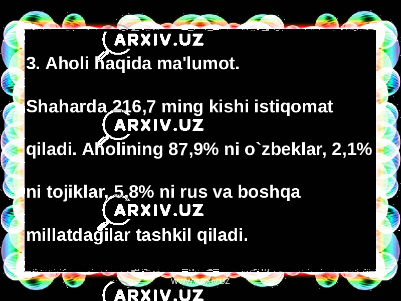 3. Aholi haqida ma&#39;lumot. Shaharda 216,7 ming kishi istiqomat qiladi. Aholining 87,9% ni o`zbeklar, 2,1% ni tojiklar, 5,8% ni rus va boshqa millatdagilar tashkil qiladi. WWW.ARXIV.UZ 