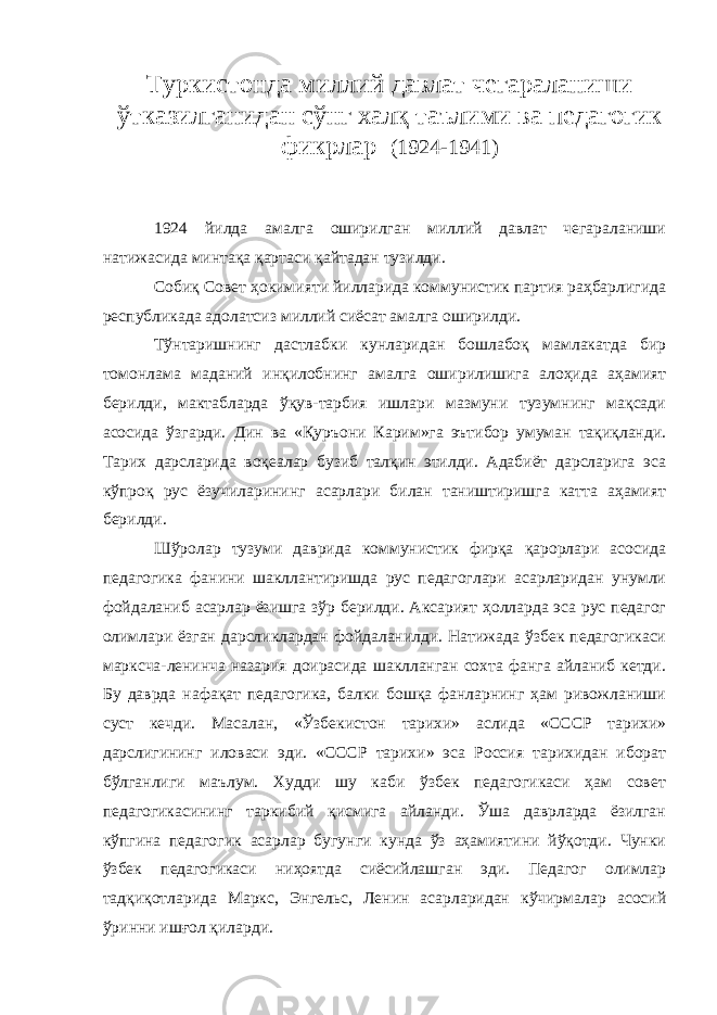 Туркистонда миллий давлат чегараланиши ўтказилганидан сўнг халқ таълими ва педагогик фикрлар (1924-1941) 1924 йилда амалга оширилган миллий давлат чегараланиши натижасида минтақа қартаси қайтадан тузилди. Собиқ Совет ҳокимияти йилларида коммунистик партия раҳбарлигида республикада адолатсиз миллий сиёсат амалга оширилди. Тўнтаришнинг дастлабки кунларидан бошлабоқ мамлакатда бир томонлама маданий инқилобнинг амалга оширилишига алоҳида аҳамият берилди, мактабларда ўқув-тарбия ишлари мазмуни тузумнинг мақсади асосида ўзгарди. Дин ва «Қуръони Карим»га эътибор умуман тақиқланди. Тарих дарсларида воқеалар бузиб талқин этилди. Адабиёт дарсларига эса кўпроқ рус ёзучиларининг асарлари билан таништиришга катта аҳамият берилди. Шўролар тузуми даврида коммунистик фирқа қарорлари асосида педагогика фанини шакллантиришда рус педагоглари асарларидан унумли фойдаланиб асарлар ёзишга зўр берилди. Аксарият ҳолларда эса рус педагог олимлари ёзган дарсликлардан фойдаланилди. Натижада ўзбек педагогикаси марксча-ленинча назария доирасида шаклланган сохта фанга айланиб кетди. Бу даврда нафақат педагогика, балки бошқа фанларнинг ҳам ривожланиши суст кечди. Масалан, «Ўзбекистон тарихи» аслида «СССР тарихи» дарслигининг иловаси эди. «СССР тарихи» эса Россия тарихидан иборат бўлганлиги маълум. Худди шу каби ўзбек педагогикаси ҳам совет педагогикасининг таркибий қисмига айланди. Ўша даврларда ёзилган кўпгина педагогик асарлар бугунги кунда ўз аҳамиятини йўқотди. Чунки ўзбек педагогикаси ниҳоятда сиёсийлашган эди. Педагог олимлар тадқиқотларида Маркс, Энгельс, Ленин асарларидан кўчирмалар асосий ўринни ишғол қиларди. 