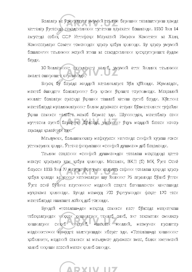 Болалар ва ўсмирларга умумий таълим беришни тезлаштириш ҳамда катталар ўртасида саводсизликни тугатиш ҳаракати бошланди. 1930 йил 14 августда собиқ ССР Иттифоқи Марказий Ижроия Комитети ва Халқ Комиссарлари Совети томонидан қарор қабул қилинди. Бу қарор умумий бошланғич таълимни жорий этиш ва саводсизликни қисқартиришга ёрдам берди. 30-йилларнинг охирларига келиб, умумий етти йиллик таълимни амалга оширишга киришилди. Бироқ бу борада жиддий хатоликларга йўл қўйилди. Жумладан, мактаб ёшидаги болаларнинг бир қисми ўқишга тортилмади. Маҳаллий миллат болалари орасида ўқишни ташлаб кетиш ортиб борди. Кўпгина мактабларда муаллимларнинг билим даражаси етарли бўлмаганлиги туфайли ўқиш савияси талабга жавоб бермас эди. Шунингдек, мактаблар сони муттасил ортиб бораётган бўлсада, уларнинг ўқув моддий базаси ночор аҳволда қолаётган эди. Маълумки, большевиклар мафкураси негизида синфий кураш ғояси устиворлик қилди. Ўзгача фикрлашни «синфий душман» деб баҳоланди. Таълим соҳасини «синфий душман»дан тозалаш мақсадида ҳатто махсус қарорлар ҳам қабул қилинди. Масалан, ВКП (б) МҚ Ўрта Осиё бюроси 1933 йил 27 мартда ўқитувчи кадрлар сафини тозалаш ҳақида қарор қабул қилади ва унинг натижалари шу йилнинг 25 апрелида бўлиб ўтган Ўрта осиё бўйича партиянинг маданий соҳага бағишланган кенгашида муҳокама қилинади. Бунда мавжуд 700 ўқитувчидан фақат 120 таси мактабларда ишлашга лойиқ деб топилди. Бундай «тозалаш»дан мақсад савияси паст бўлсада меҳнаткаш табақаларидан чиққан кишиларни танлаб олиб, энг заковатли омилкор кишиларни сиқиб чиқариб, «шаклан миллий, мазмунан пролетар маданияти»ни вужудга келтиришдан иборат эди. «Тозалаш»да кишининг қобилияти, маданий савияси ва маълумот даражаси эмас, балки ижтимоий келиб чиқиши асосий мезон қилиб олинди. 