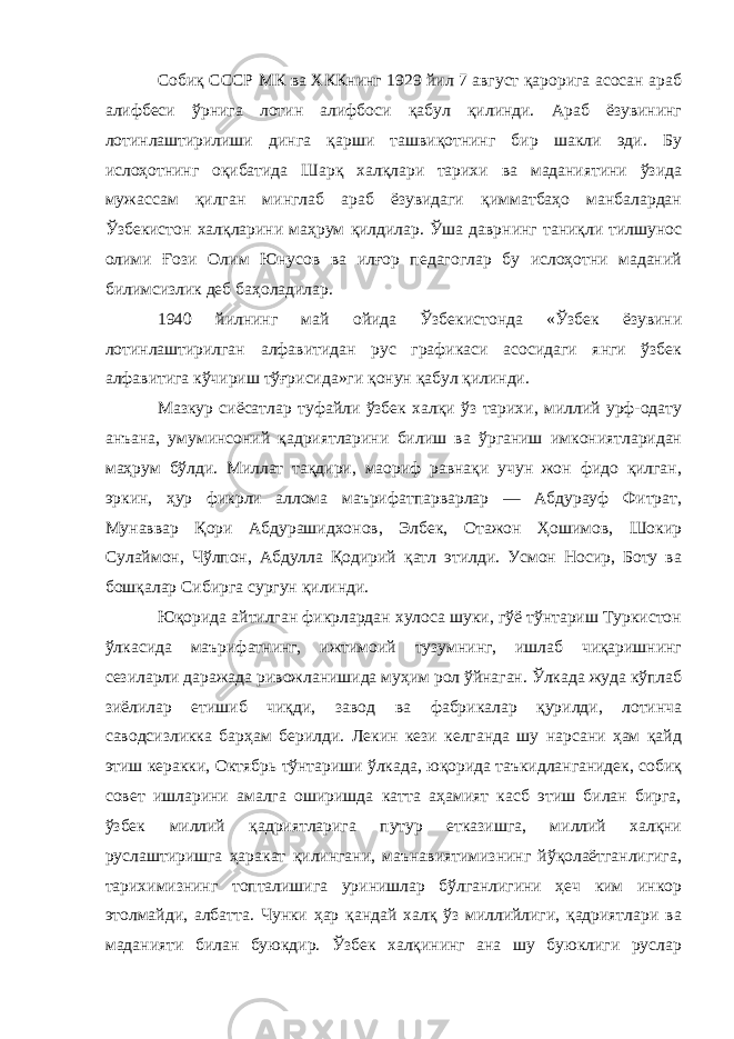 Собиқ СССР МК ва ХККнинг 1929 йил 7 август қарорига асосан араб алифбеси ўрнига лотин алифбоси қабул қилинди. Араб ёзувининг лотинлаштирилиши динга қарши ташвиқотнинг бир шакли эди. Бу ислоҳотнинг оқибатида Шарқ халқлари тарихи ва маданиятини ўзида мужассам қилган минглаб араб ёзувидаги қимматбаҳо манбалардан Ўзбекистон халқларини маҳрум қилдилар. Ўша даврнинг таниқли тилшунос олими Ғози Олим Юнусов ва илғор педагоглар бу ислоҳотни маданий билимсизлик деб баҳоладилар. 1940 йилнинг май ойида Ўзбекистонда «Ўзбек ёзувини лотинлаштирилган алфавитидан рус графикаси асосидаги янги ўзбек алфавитига кўчириш тўғрисида»ги қонун қабул қилинди. Мазкур сиёсатлар туфайли ўзбек халқи ўз тарихи, миллий урф-одату анъана, умуминсоний қадриятларини билиш ва ўрганиш имкониятларидан маҳрум бўлди. Миллат тақдири, маориф равнақи учун жон фидо қилган, эркин, ҳур фикрли аллома маърифатпарварлар — Абдурауф Фитрат, Мунаввар Қори Абдурашидхонов, Элбек, Отажон Ҳошимов, Шокир Сулаймон, Чўлпон, Абдулла Қодирий қатл этилди. Усмон Носир, Боту ва бошқалар Сибирга сургун қилинди. Юқорида айтилган фикрлардан хулоса шуки, гўё тўнтариш Туркистон ўлкасида маърифатнинг, ижтимоий тузумнинг, ишлаб чиқаришнинг сезиларли даражада ривожланишида муҳим рол ўйнаган. Ўлкада жуда кўплаб зиёлилар етишиб чиқди, завод ва фабрикалар қурилди, лотинча саводсизликка барҳам берилди. Лекин кези келганда шу нарсани ҳам қайд этиш керакки, Октябрь тўнтариши ўлкада, юқорида таъкидланганидек, собиқ совет ишларини амалга оширишда катта аҳамият касб этиш билан бирга, ўзбек миллий қадриятларига путур етказишга, миллий халқни руслаштиришга ҳаракат қилингани, маънавиятимизнинг йўқолаётганлигига, тарихимизнинг топталишига уринишлар бўлганлигини ҳеч ким инкор этолмайди, албатта. Чунки ҳар қандай халқ ўз миллийлиги, қадриятлари ва маданияти билан буюкдир. Ўзбек халқининг ана шу буюклиги руслар 