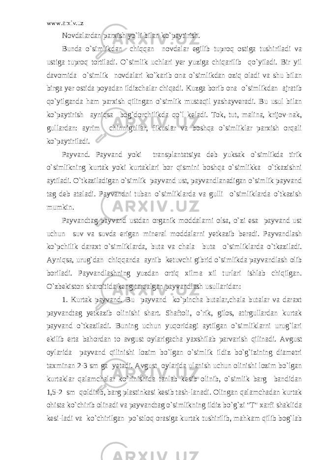 www.arxiv.uz Novdalardan parxish yo`li bilan ko`paytirish. Bunda o`simlikdan chiqqan novdalar egilib tuproq ostiga tushiriladi va ustiga tuproq tortiladi. O`simlik uchlari yer yuziga chiqarilib qo`yiladi. Bir yil davomida o`simlik novdalari ko`karib ona o`simlikdan oziq oladi va shu bilan birga yer ostida poyadan ildizchalar chiqadi. Kuzga borib ona o`simlikdan ajratib qo`yilganda ham parxish qilingan o`simlik mustaqil yashayveradi. Bu usul bilan ko`paytirish ayniqsa bog`dorchilikda qo`l keladi. Tok, tut, malina, krijov-nak, gullardan: ayrim chinnigullar, fikuslar va boshqa o`simliklar parxish orqali ko`paytiriladi. Payvand. Payvand yoki transplantatsiya deb yuksak o`simlikda tirik o`simlikning kurtak yoki kurtaklari bor qismini boshqa o`simlikka o`tkazishni aytiladi. O`tkaziladigan o`simlik payvand ust, payvandlanadigan o`simlik payvand tag deb ataladi. Payvandni tuban o`simliklarda va gulli o`simliklarda o`tkazish mumkin. Payvandtag payvand ustdan organik moddalarni olsa, o`zi esa payvand ust uchun suv va suvda erigan mineral moddalarni yetkazib beradi. Payvandlash ko`pchilik daraxt o`simliklarda, buta va chala buta o`simliklarda o`tkaziladi. Ayniqsa, urug`dan chiqqanda aynib ketuvchi gibrid o`simlikda payvandlash olib boriladi. Payvandlashning yuzdan ortiq xilma xil turlari ishlab chiqilgan. O`zbekiston sharoitida keng tarqalgan payvandlash usullaridan: 1. Kurtak payvand. Bu payvand ko`pincha butalar,chala butalar va daraxt payvandtag yetkazib olinishi shart. Shaftoli, o`rik, gilos, atirgullardan kurtak payvand o`tkaziladi. Buning uchun yuqoridagi aytilgan o`simliklarni urug`lari ekilib erta bahordan to avgust oylarigacha yaxshilab parvarish qilinadi. Avgust oylarida payvand qilinishi lozim bo`lgan o`simlik ildiz bo`g`izining diametri taxminan 2-3 sm ga yetadi. Avgust oylarida ulanish uchun olinishi lozim bo`lgan kurtaklar qalamchalar ko`rinishida tanlab kesib olinib, o`simlik barg bandidan 1,5-2 sm qoldirib, barg plastinkasi kesib tash-lanadi. Olingan qalamchadan kurtak ohista ko`chirib olinadi va payvandtag o`simlikning ildiz bo`g`zi &#34;T&#34; xarfi shaklida kesi-ladi va ko`chirilgan po`stloq orasiga kurtak tushirilib, mahkam qilib bog`lab 