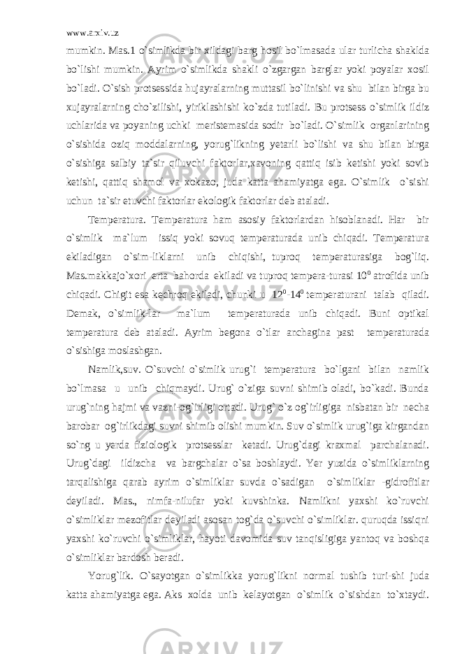 www.arxiv.uz mumkin. Mas.1 o`simlikda bir xildagi barg hosil bo`lmasada ular turlicha shaklda bo`lishi mumkin. Ayrim o`simlikda shakli o`zgargan barglar yoki poyalar xosil bo`ladi. O`sish protsessida hujayralarning muttasil bo`linishi va shu bilan birga bu xujayralarning cho`zilishi, yiriklashishi ko`zda tutiladi. Bu protsess o`simlik ildiz uchlarida va poyaning uchki meristemasida sodir bo`ladi. O`simlik organlarining o`sishida oziq moddalarning, yorug`likning yetarli bo`lishi va shu bilan birga o`sishiga salbiy ta`sir qiluvchi faktorlar,xavoning qattiq isib ketishi yoki sovib ketishi, qattiq shamol va xokazo, juda katta ahamiyatga ega. O`simlik o`sishi uchun ta`sir etuvchi faktorlar ekologik faktorlar deb ataladi. Temperatura. Temperatura ham asosiy faktorlardan hisoblanadi. Har bir o`simlik ma`lum issiq yoki sovuq temperaturada unib chiqadi. Temperatura ekiladigan o`sim-liklarni unib chiqishi, tuproq temperaturasiga bog`liq. Mas.makkajo`xori erta bahorda ekiladi va tuproq tempera-turasi 10 0 atrofida unib chiqadi. Chigit esa kechroq ekiladi, chunki u 12 0 -14 0 temperaturani talab qiladi. Demak, o`simlik-lar ma`lum temperaturada unib chiqadi. Buni optikal temperatura deb ataladi. Ayrim begona o`tlar anchagina past temperaturada o`sishiga moslashgan. Namlik,suv. O`suvchi o`simlik urug`i temperatura bo`lgani bilan namlik bo`lmasa u unib chiqmaydi. Urug` o`ziga suvni shimib oladi, bo`kadi. Bunda urug`ning hajmi va vazni-og`irligi ortadi. Urug` o`z og`irligiga nisbatan bir necha barobar og`irlikdagi suvni shimib olishi mumkin. Suv o`simlik urug`iga kirgandan so`ng u yerda fiziologik protsesslar ketadi. Urug`dagi kraxmal parchalanadi. Urug`dagi ildizcha va bargchalar o`sa boshlaydi. Yer yuzida o`simliklarning tarqalishiga qarab ayrim o`simliklar suvda o`sadigan o`simliklar -gidrofitlar deyiladi. Mas., nimfa-nilufar yoki kuvshinka. Namlikni yaxshi ko`ruvchi o`simliklar mezofitlar deyiladi asosan tog`da o`suvchi o`simliklar. quruqda issiqni yaxshi ko`ruvchi o`simliklar, hayoti davomida suv tanqisligiga yantoq va boshqa o`simliklar bardosh beradi. Yorug`lik. O`sayotgan o`simlikka yorug`likni normal tushib turi-shi juda katta ahamiyatga ega. Aks xolda unib kelayotgan o`simlik o`sishdan to`xtaydi. 