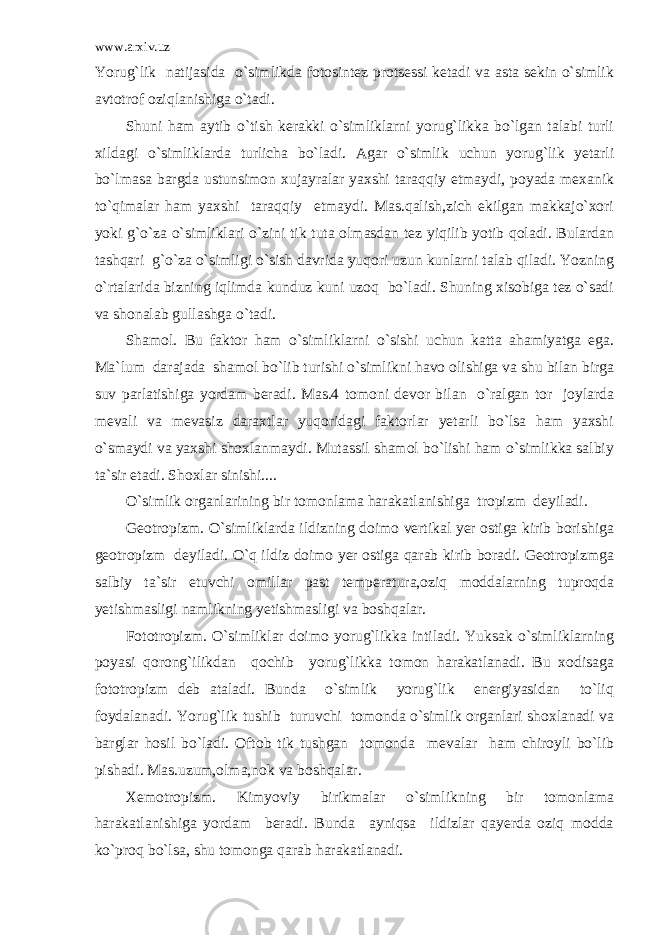 www.arxiv.uz Yorug`lik natijasida o`simlikda fotosintez protsessi ketadi va asta sekin o`simlik avtotrof oziqlanishiga o`tadi. Shuni ham aytib o`tish kerakki o`simliklarni yorug`likka bo`lgan talabi turli xildagi o`simliklarda turlicha bo`ladi. Agar o`simlik uchun yorug`lik yetarli bo`lmasa bargda ustunsimon xujayralar yaxshi taraqqiy etmaydi, poyada mexanik to`qimalar ham yaxshi taraqqiy etmaydi. Mas.qalish,zich ekilgan makkajo`xori yoki g`o`za o`simliklari o`zini tik tuta olmasdan tez yiqilib yotib qoladi. Bulardan tashqari g`o`za o`simligi o`sish davrida yuqori uzun kunlarni talab qiladi. Yozning o`rtalarida bizning iqlimda kunduz kuni uzoq bo`ladi. Shuning xisobiga tez o`sadi va shonalab gullashga o`tadi. Shamol. Bu faktor ham o`simliklarni o`sishi uchun katta ahamiyatga ega. Ma`lum darajada shamol bo`lib turishi o`simlikni havo olishiga va shu bilan birga suv parlatishiga yordam beradi. Mas.4 tomoni devor bilan o`ralgan tor joylarda mevali va mevasiz daraxtlar yuqoridagi faktorlar yetarli bo`lsa ham yaxshi o`smaydi va yaxshi shoxlanmaydi. Mutassil shamol bo`lishi ham o`simlikka salbiy ta`sir etadi. Shoxlar sinishi.... O`simlik organlarining bir tomonlama harakatlanishiga tropizm deyiladi. Geotropizm. O`simliklarda ildizning doimo vertikal yer ostiga kirib borishiga geotropizm deyiladi. O`q ildiz doimo yer ostiga qarab kirib boradi. Geotropizmga salbiy ta`sir etuvchi omillar past temperatura,oziq moddalarning tuproqda yetishmasligi namlikning yetishmasligi va boshqalar. Fototropizm. O`simliklar doimo yorug`likka intiladi. Yuksak o`simliklarning poyasi qorong`ilikdan qochib yorug`likka tomon harakatlanadi. Bu xodisaga fototropizm deb ataladi. Bunda o`simlik yorug`lik energiyasidan to`liq foydalanadi. Yorug`lik tushib turuvchi tomonda o`simlik organlari shoxlanadi va barglar hosil bo`ladi. Oftob tik tushgan tomonda mevalar ham chiroyli bo`lib pishadi. Mas.uzum,olma,nok va boshqalar. Xemotropizm. Kimyoviy birikmalar o`simlikning bir tomonlama harakatlanishiga yordam beradi. Bunda ayniqsa ildizlar qayerda oziq modda ko`proq bo`lsa, shu tomonga qarab harakatlanadi. 