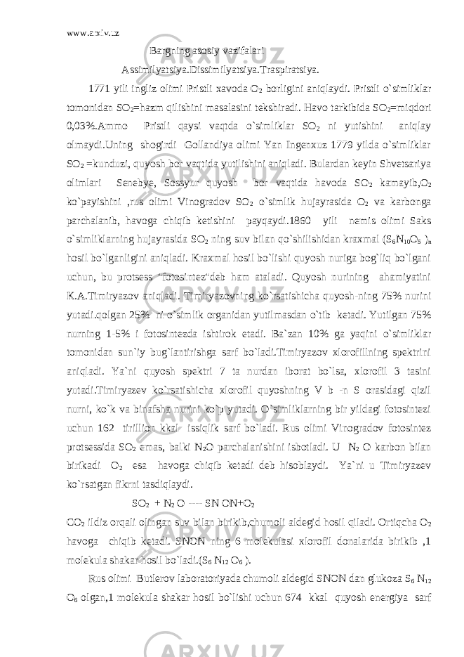 www.arxiv.uz Bargning asosiy vazifalari Assimilyatsiya.Dissimilyatsiya.Traspiratsiya. 1771 yili ingliz olimi Pristli xavoda O 2 borligini aniqlaydi. Pristli o`simliklar tomonidan SO 2 =hazm qilishini masalasini tekshiradi. Havo tarkibida SO 2 =miqdori 0,03%.Ammo Pristli qaysi vaqtda o`simliklar SO 2 ni yutishini aniqlay olmaydi.Uning shogirdi Gollandiya olimi Yan Ingenxuz 1779 yilda o`simliklar SO 2 =kunduzi, quyosh bor vaqtida yutilishini aniqladi. Bulardan keyin Shvetsariya olimlari Senebye, Sossyur quyosh bor vaqtida havoda SO 2 kamayib,O 2 ko`payishini ,rus olimi Vinogradov SO 2 o`simlik hujayrasida O 2 va karbonga parchalanib, havoga chiqib ketishini payqaydi.1860 yili nemis olimi Saks o`simliklarning hujayrasida SO 2 ning suv bilan qo`shilishidan kraxmal (S 6 N 10 O 5 ) n hosil bo`lganligini aniqladi. Kraxmal hosil bo`lishi quyosh nuriga bog`liq bo`lgani uchun, bu protsess &#34;fotosintez&#34;deb ham ataladi. Quyosh nurining ahamiyatini K.A.Timiryazov aniqladi. Timiryazovning ko`rsatishicha quyosh-ning 75% nurini yutadi.qolgan 25% ni o`simlik organidan yutilmasdan o`tib ketadi. Yutilgan 75% nurning 1-5% i fotosintezda ishtirok etadi. Ba`zan 10% ga yaqini o`simliklar tomonidan sun`iy bug`lantirishga sarf bo`ladi.Timiryazov xlorofillning spektrini aniqladi. Ya`ni quyosh spektri 7 ta nurdan iborat bo`lsa, xlorofil 3 tasini yutadi.Timiryazev ko`rsatishicha xlorofil quyoshning V b -n S orasidagi qizil nurni, ko`k va binafsha nurini ko`p yutadi. O`simliklarning bir yildagi fotosintezi uchun 162 tirillion kkal issiqlik sarf bo`ladi. Rus olimi Vinogradov fotosintez protsessida SO 2 emas, balki N 2 O parchalanishini isbotladi. U N 2 O karbon bilan birikadi O 2 esa havoga chiqib ketadi deb hisoblaydi. Ya`ni u Timiryazev ko`rsatgan fikrni tasdiqlaydi. SO 2 + N 2 O ---- SN ON+O 2 CO 2 ildiz orqali olingan suv bilan birikib,chumoli aldegid hosil qiladi. Ortiqcha O 2 havoga chiqib ketadi. SNON ning 6 molekulasi xlorofil donalarida birikib ,1 molekula shakar hosil bo`ladi.(S 6 N 12 O 6 ). Rus olimi Butlerov laboratoriyada chumoli aldegid SNON dan glukoza S 6 N 12 O 6 olgan,1 molekula shakar hosil bo`lishi uchun 674 kkal quyosh energiya sarf 