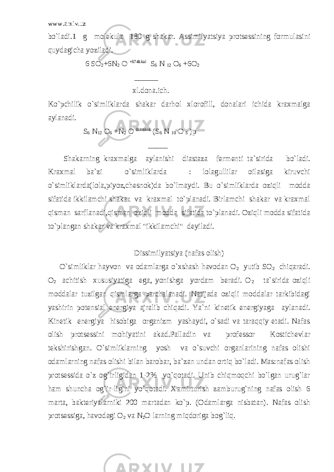 www.arxiv.uz bo`ladi.1 g molekula 180 g shakar. Assimilyatsiya protsessining formulasini quydagicha yoziladi. 6 SO 2 +6N 2 O +674kkal S 6 N 12 O 6 +6O 2 ______ xl.dona.ich. Ko`pchilik o`simliklarda shakar darhol xlorofill, donalari ichida kraxmalga aylanadi. S 6 N 12 O 6 +N 2 O diastaza (S 6 N 10 O 5 )p _____ Shakarning kraxmalga aylanishi diastaza fermenti ta`sirida bo`ladi. Kraxmal ba`zi o`simliklarda : lolagullilar oilasiga kiruvchi o`simliklarda(lola,piyoz,chesnok)da bo`lmaydi. Bu o`simliklarda oziqli modda sifatida ikkilamchi shakar va kraxmal to`planadi. Birlamchi shakar va kraxmal qisman sarflanadi,qisman oziqli modda sifatida to`planadi. Oziqli modda sifatida to`plangan shakar va kraxmal &#34;ikkilamchi&#34; deyiladi. Dissimilyatsiya (nafas olish) O`simliklar hayvon va odamlarga o`xshash havodan O 2 yutib SO 2 chiqaradi. O 2 achitish xususiyatiga ega, yonishga yordam beradi. O 2 ta`sirida oziqli moddalar tuzilgan qismlarga parchalanadi. Natijada oziqli moddalar tarkibidagi yashirin potensial energiya ajralib chiqadi. Ya`ni kinetik energiyaga aylanadi. Kinetik energiya hisobiga organizm yashaydi, o`sadi va taraqqiy etadi. Nafas olish protsessini mohiyatini akad.Palladin va professor Kostichevlar tekshirishgan. O`simliklarning yosh va o`suvchi organlarining nafas olishi odamlarning nafas olishi bilan barobar, ba`zan undan ortiq bo`ladi. Mas:nafas olish protsessida o`z og`irligidan 1-2% yo`qotadi. Unib chiqmoqchi bo`lgan urug`lar ham shuncha og`ir-ligini yo`qotadi. Xamirturish zamburug`ning nafas olish 6 marta, bakteriyalarniki 200 martadan ko`p. (Odamlarga nisbatan). Nafas olish protsessiga, havodagi O 2 va N 2 O larning miqdoriga bog`liq. 