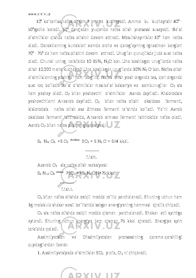 www.arxiv.uz 10 0 ko`tarilsa,nafas olishi 2 marta kuchayadi. Ammo bu kuchayishi 40 0 - 50 0 gacha boradi. 50 0 darajadan yuqorida nafas olish protsessi susayadi. Ba`zi o`simliklar qishda nafas olishni davom ettiradi. Mas:lishayniklar-10 0 ham nafas oladi. Daraxtlarning kurtaklari xamda archa va qarag`ayning ignasimon barglari 20 0 - 25 0 da ham nafas olishini davom ettiradi. Urug`lar quruqlikda juda sust nafas oladi. Chunki uning tarkibida 10-15%, N 2 O bor. Una boshlagan urug`larda nafas olish 10.000 marta kuchayadi.Una boshlagan urug`larda 30% N 2 O bor. Nafas olish o`simliklarning yoshiga ham bog`liq. Nafas olish yosh organda tez, qari organda sust roq bo`ladi. Ba`zi o`simliklar mas:ba`zi bakteriya va zamburug`lar O 2 siz ham yashay oladi. O 2 bilan yashovchi o`simliklar Aerob deyiladi. Kislorodsiz yashovchilarni Anaerob deyiladi. O 2 bilan nafas olishi oksidaza fermenti, kislorodsiz nafas olish esa Zimaza fermenti ta`sirida bo`ladi. Ya`ni Aerob oksidaza fermenti ishtirokida, Anaerob zimaza fermenti ishtirokida nafas oladi. Aerob O 2 bilan nafas olishning reaksiyasi:   S 6 N 12 O 6 +6 O 2 oksidaza SO 2 + 6 N 2 O + 674 kkal. ______ f.isht. Aaerob-O 2 siz nafas olish reaksiyasi: S 6 N 12 O 6 zimaza 2SO 2 +2S 2 N 5 ON+25 kkal. ______ f.ish.t. O 2 bilan nafas olishda oziqli modda to`liq parchalanadi. Shuning uchun ham 1g molekula shakar xosil bo`lishida ketgan energiyaning hammasi ajralib chiqadi. O 2 siz nafas olishda oziqli modda qisman parchalanadi. Shakar etil spirtiga aylandi. Shuning uchun energiya ham qisman 25 kkal ajratadi. Energiya spirt tarkibida qoladi. Assimilyatsion va Dissimilyatsion protsessining qarama-qarshiligi quydagilardan iborat: 1. Assimilyatsiyada o`simliklar SO 2 yutib, O 2 ni chiqaradi. 