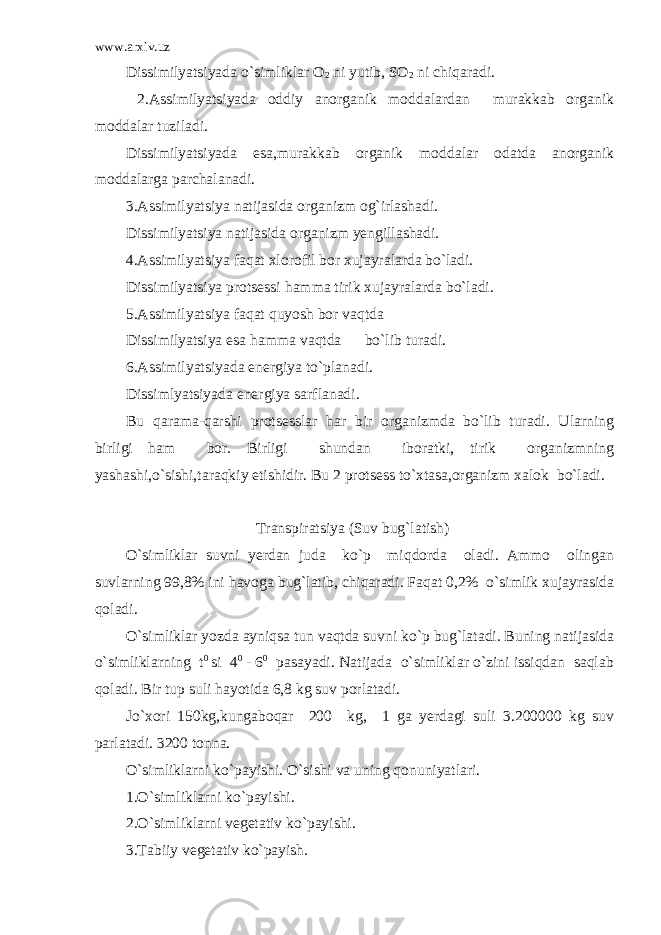 www.arxiv.uz Dissimilyatsiyada o`simliklar O 2 ni yutib, SO 2 ni chiqaradi. 2.Assimilyatsiyada oddiy anorganik moddalardan murakkab organik moddalar tuziladi. Dissimilyatsiyada esa,murakkab organik moddalar odatda anorganik moddalarga parchalanadi. 3.Assimilyatsiya natijasida organizm og`irlashadi. Dissimilyatsiya natijasida organizm yengillashadi. 4.Assimilyatsiya faqat xlorofil bor xujayralarda bo`ladi. Dissimilyatsiya protsessi hamma tirik xujayralarda bo`ladi. 5.Assimilyatsiya faqat quyosh bor vaqtda Dissimilyatsiya esa hamma vaqtda bo`lib turadi. 6.Assimilyatsiyada energiya to`planadi. Dissimlyatsiyada energiya sarflanadi. Bu qarama-qarshi protsesslar har bir organizmda bo`lib turadi. Ularning birligi ham bor. Birligi shundan iboratki, tirik organizmning yashashi,o`sishi,taraqkiy etishidir. Bu 2 protsess to`xtasa,organizm xalok bo`ladi.   Transpiratsiya (Suv bug`latish)   O`simliklar suvni yerdan juda ko`p miqdorda oladi. Ammo olingan suvlarning 99,8% ini havoga bug`latib, chiqaradi. Faqat 0,2% o`simlik xujayrasida qoladi. O`simliklar yozda ayniqsa tun vaqtda suvni ko`p bug`latadi. Buning natijasida o`simliklarning t 0 si 4 0 - 6 0 pasayadi. Natijada o`simliklar o`zini issiqdan saqlab qoladi. Bir tup suli hayotida 6,8 kg suv porlatadi. Jo`xori 150kg,kungaboqar 200 kg, 1 ga yerdagi suli 3.200000 kg suv parlatadi. 3200 tonna. O`simliklarni ko`payishi. O`sishi va uning qonuniyatlari. 1.O`simliklarni ko`payishi. 2.O`simliklarni vegetativ ko`payishi. 3.Tabiiy vegetativ ko`payish. 