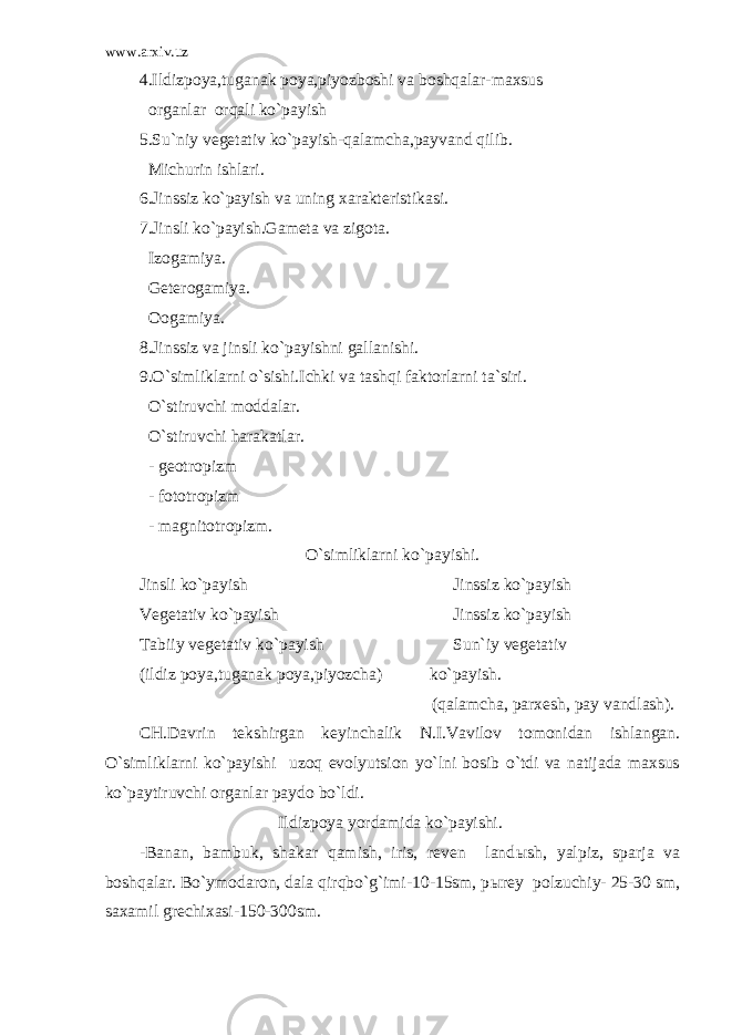 www.arxiv.uz 4.Ildizpoya,tuganak poya,piyozboshi va boshqalar-maxsus organlar orqali ko`payish 5.Su`niy vegetativ ko`payish-qalamcha,payvand qilib. Michurin ishlari. 6.Jinssiz ko`payish va uning xarakteristikasi. 7.Jinsli ko`payish.Gameta va zigota. Izogamiya. Geterogamiya. Oogamiya. 8.Jinssiz va jinsli ko`payishni gallanishi. 9.O`simliklarni o`sishi.Ichki va tashqi faktorlarni ta`siri. O`stiruvchi moddalar. O`stiruvchi harakatlar. - geotropizm - fototropizm - magnitotropizm. O`simliklarni ko`payishi. Jinsli ko`payish Jinssiz ko`payish Vegetativ ko`payish Jinssiz ko`payish Tabiiy vegetativ ko`payish Sun`iy vegetativ (ildiz poya,tuganak poya,piyozcha) ko`payish. (qalamcha, parxesh, pay vandlash). CH.Davrin tekshirgan keyinchalik N.I.Vavilov tomonidan ishlangan. O`simliklarni ko`payishi uzoq evolyutsion yo`lni bosib o`tdi va natijada maxsus ko`paytiruvchi organlar paydo bo`ldi. Ildizpoya yordamida ko`payishi.   -Banan, bambuk, shakar qamish, iris, reven land ы sh, yalpiz, sparja va boshqalar. Bo`ymodaron, dala qirqbo`g`imi-10-15sm, p ы rey polzuchiy- 25-30 sm, saxamil grechixasi-150-300sm.   