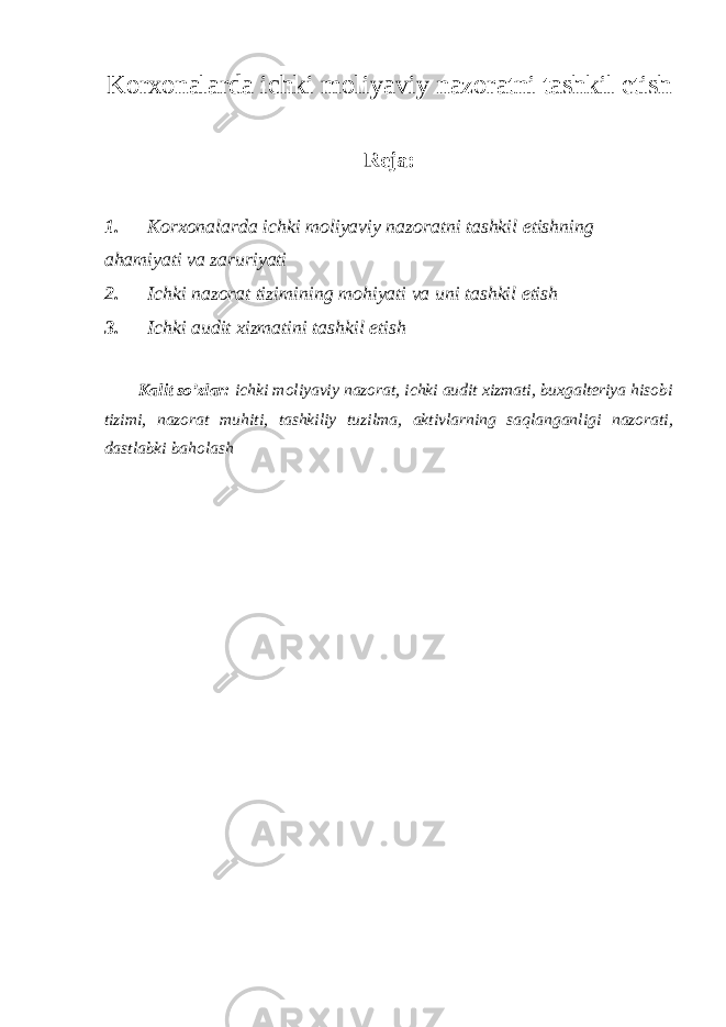 Korxonalarda ichki moliyaviy nazoratni tashkil etish Reja : 1. Korxonalarda ichki moliyaviy nazoratni tashkil etishning ahamiyati va zaruriyati 2. Ichki nazorat tizimining mohiyati va uni tashkil etish 3. Ichki audit xizmatini tashkil etish Kalit so’zlar: ichki moliyaviy nazorat, ichki audit xizmati, buxgalteriya hisobi tizimi, nazorat muhiti, tashkiliy tuzilma, aktivlarning saqlanganligi nazorati, dastlabki baholash 