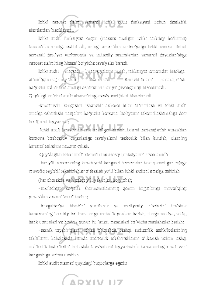 Ichki nazorat tizimi samarali ichki audit funksiyasi uchun dastlabki shartlardan hisoblanadi. Ichki audit funksiyasi organ (maxsus tuzilgan ichki tarkibiy bo’linma) tomonidan amalga oshiriladi, uning tomonidan rahbariyatga ichki nazorat tizimi samarali faoliyat yuritmoqda va iqtisodiy resurslardan samarali foydalanishga nazorat tizimining hissasi bo’yicha tavsiyalar beradi. Ichki audit maqsadi – bu tavsiyalarni tuzish, rahbariyat tomonidan hisobga olinadigan majburiy tadbir hisoblanadi. Kamchiliklarni bartaraf etish bo’yicha tadbirlarni amalga oshirish rahbariyat javobgarligi hisoblanadi. Quyidagilar ichki audit xizmatining asosiy vazifalari hisoblanadi: -kuzatuvchi kengashni ishonchli axborot bilan ta’minlash va ichki audit amalga oshirilishi natijalari bo’yicha korxona faoliyatini takomillashtirishga doir takliflarni tayyorlash; -ichki audit jarayonida aniqlanadigan kamchiliklarni bartaraf etish yuzasidan korxona boshqaruv organlariga tavsiyalarni tezkorlik bilan kiritish, ularning bartaraf etilishini nazorat qilish. Quyidagilar ichki audit xizmatining asosiy funksiyalari hisoblanadi: - har yili korxonaning kuzatuvchi kengashi tomonidan tasdiqlanadigan rejaga muvofiq tegishli tekshirishlar o’tkazish yo’li bilan ichki auditni amalga oshirish (har chorakda va hisobot yili yakunlari bo’yicha); - tuziladigan xo’jalik shartnomalarining qonun hujjatlariga muvofiqligi yuzasidan ekspertiza o’tkazish; - buxgalteriya hisobini yuritishda va moliyaviy hisobotni tuzishda korxonaning tarkibiy bo’linmalariga metodik yordam berish, ularga moliya, soliq, bank qonunlari va boshqa qonun hujjatlari masalalari bo’yicha maslahatlar berish; - texnik topshiriqlarni ishlab chiqishda, tashqi auditorlik tashkilotlarining takliflarini baholashda hamda auditorlik tekshirishlarini o’tkazish uchun tashqi auditorlik tashkilotini tanlashda tavsiyalarni tayyorlashda korxonaning kuzatuvchi kengashiga ko’maklashish. Ichki audit xizmati quyidagi huquqlarga egadir: 