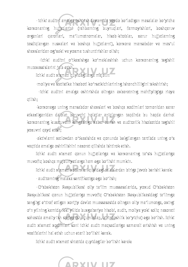 - ichki auditni amalga oshirish davomida paydo bo’ladigan masalalar bo’yicha korxonaning hujjatlarini (rahbarning buyruqlari, farmoyishlari, boshqaruv organlari qarorlari, ma’lumotnomalar, hisob-kitoblar, zarur hujjatlarning tasdiqlangan nusxalari va boshqa hujjatlarni), korxona mansabdor va mas’ul shaxslaridan og’zaki va yozma tushuntirishlar olish; -ichki auditni o’tkazishga ko’maklashish uchun korxonaning tegishli mutaxassislarini jalb etish. Ichki audit xizmati quyidagilarga majbur: -moliya va statistika hisoboti ko’rsatkichlarining ishonchliligini tekshirish; -ichki auditni amalga oshirishda olingan axborotning mahfiyligiga rioya qilish; -korxonaga uning mansabdor shaxslari va boshqa xodimlari tomonidan zarar etkazilganidan dalolat beruvchi holatlar aniqlangan taqdirda bu haqda darhol korxonaning kuzatuvchi kengashiga xabar berish va auditorlik hisobotida tegishli yozuvni qayd etish; -aktivlarni xatlovdan o’tkazishda va qonunda belgilangan tartibda uning o’z vaqtida amalga oshirilishini nazorat qilishda ishtirok etish. Ichki audit xizmati qonun hujjatlariga va korxonaning ta’sis hujjatlariga muvofiq boshqa majburiyatlarga ham ega bo’lishi mumkin. Ichki audit xizmati xodimlari quyidagi talablardan biriga javob berishi kerak: - auditorning malaka sertifikatiga ega bo’lish; - O’zbekiston Respublikasi oliy ta’lim muassasalarida, yoxud O’zbekiston Respublikasi qonun hujjatlariga muvofiq O’zbekiston Respublikasidagi ta’limga tengligi e’tirof etilgan xorijiy davlat muassasasida olingan oliy ma’lumotga, oxirgi o’n yilning kamida ikki yilida buxgalteriya hisobi, audit, moliya yoki soliq nazorati sohasida amaliy ish stajiga (shu jumladan, o’rindoshlik bo’yicha) ega bo’lish. Ichki audit xizmati xodimlari soni ichki audit maqsadlariga samarali erishish va uning vazifalarini hal etish uchun etarli bo’lishi kerak. Ichki audit xizmati shtatida quyidagilar bo’lishi kerak: 