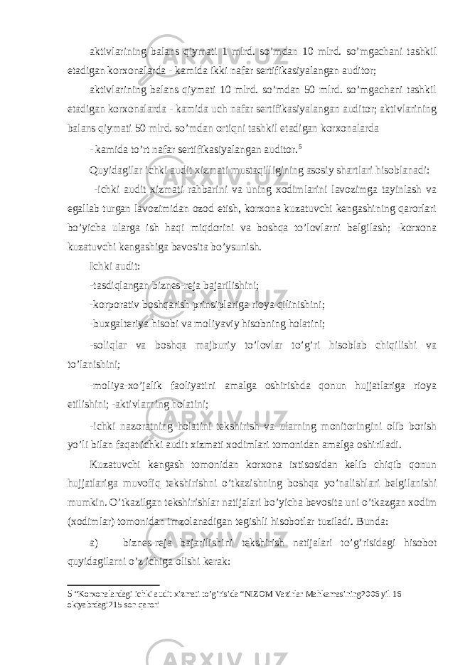 aktivlarining balans qiymati 1 mlrd. so’mdan 10 mlrd. so’mgachani tashkil etadigan korxonalarda - kamida ikki nafar sertifikasiyalangan auditor; aktivlarining balans qiymati 10 mlrd. so’mdan 50 mlrd. so’mgachani tashkil etadigan korxonalarda - kamida uch nafar sertifikasiyalangan auditor; aktivlarining balans qiymati 50 mlrd. so’mdan ortiqni tashkil etadigan korxonalarda - kamida to’rt nafar sertifikasiyalangan auditor. 5 Quyidagilar ichki audit xizmati mustaqilligining asosiy shartlari hisoblanadi: -ichki audit xizmati rahbarini va uning xodimlarini lavozimga tayinlash va egallab turgan lavozimidan ozod etish, korxona kuzatuvchi kengashining qarorlari bo’yicha ularga ish haqi miqdorini va boshqa to’lovlarni belgilash; -korxona kuzatuvchi kengashiga bevosita bo’ysunish. Ichki audit: -tasdiqlangan biznes-reja bajarilishini; -korporativ boshqarish prinsiplariga rioya qilinishini; -buxgalteriya hisobi va moliyaviy hisobning holatini; -soliqlar va boshqa majburiy to’lovlar to’g’ri hisoblab chiqilishi va to’lanishini; -moliya-xo’jalik faoliyatini amalga oshirishda qonun hujjatlariga rioya etilishini; -aktivlarning holatini; -ichki nazoratning holatini tekshirish va ularning monitoringini olib borish yo’li bilan faqat ichki audit xizmati xodimlari tomonidan amalga oshiriladi. Kuzatuvchi kengash tomonidan korxona ixtisosidan kelib chiqib qonun hujjatlariga muvofiq tekshirishni o’tkazishning boshqa yo’nalishlari belgilanishi mumkin. O’tkazilgan tekshirishlar natijalari bo’yicha bevosita uni o’tkazgan xodim (xodimlar) tomonidan imzolanadigan tegishli hisobotlar tuziladi. Bunda: a) biznes-reja bajarilishini tekshirish natijalari to’g’risidagi hisobot quyidagilarni o’z ichiga olishi kerak: 5 “Korxonalardagi ichki audit xizmati to’g’risida “NIZOM Vazirlar Mahkamasining2006 yil 16 oktyabrdagi215-son qarori 