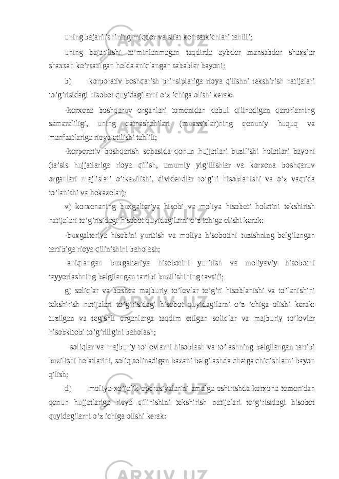 uning bajarilishining miqdor va sifat ko’rsatkichlari tahlili; uning bajarilishi ta’minlanmagan taqdirda aybdor mansabdor shaxslar shaxsan ko’rsatilgan holda aniqlangan sabablar bayoni; b) korporativ boshqarish prinsiplariga rioya qilishni tekshirish natijalari to’g’risidagi hisobot quyidagilarni o’z ichiga olishi kerak: -korxona boshqaruv organlari tomonidan qabul qilinadigan qarorlarning samaraliligi, uning qatnashchilari (muassislar)ning qonuniy huquq va manfaatlariga rioya etilishi tahlili; -korporativ boshqarish sohasida qonun hujjatlari buzilishi holatlari bayoni (ta’sis hujjatlariga rioya qilish, umumiy yig’ilishlar va korxona boshqaruv organlari majlislari o’tkazilishi, dividendlar to’g’ri hisoblanishi va o’z vaqtida to’lanishi va hokazolar); v) korxonaning buxgalteriya hisobi va moliya hisoboti holatini tekshirish natijalari to’g’risidagi hisobot quyidagilarni o’z ichiga olishi kerak: -buxgalteriya hisobini yuritish va moliya hisobotini tuzishning belgilangan tartibiga rioya qilinishini baholash; -aniqlangan buxgalteriya hisobotini yuritish va moliyaviy hisobotni tayyorlashning belgilangan tartibi buzilishining tavsifi; g) soliqlar va boshqa majburiy to’lovlar to’g’ri hisoblanishi va to’lanishini tekshirish natijalari to’g’risidagi hisobot quyidagilarni o’z ichiga olishi kerak: tuzilgan va tegishli organlarga taqdim etilgan soliqlar va majburiy to’lovlar hisobkitobi to’g’riligini baholash; -soliqlar va majburiy to’lovlarni hisoblash va to’lashning belgilangan tartibi buzilishi holatlarini, soliq solinadigan bazani belgilashda chetga chiqishlarni bayon qilish; d) moliya-xo’jalik operasiyalarini amalga oshirishda korxona tomonidan qonun hujjatlariga rioya qilinishini tekshirish natijalari to’g’risidagi hisobot quyidagilarni o’z ichiga olishi kerak: 