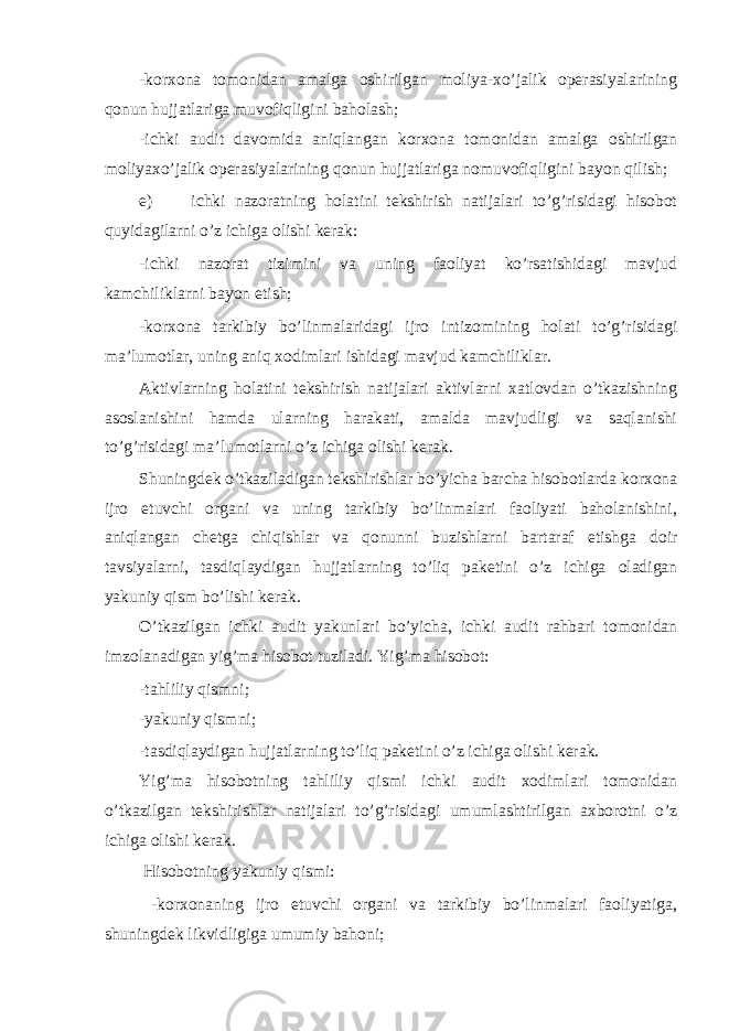 -korxona tomonidan amalga oshirilgan moliya-xo’jalik operasiyalarining qonun hujjatlariga muvofiqligini baholash; -ichki audit davomida aniqlangan korxona tomonidan amalga oshirilgan moliyaxo’jalik operasiyalarining qonun hujjatlariga nomuvofiqligini bayon qilish; e) ichki nazoratning holatini tekshirish natijalari to’g’risidagi hisobot quyidagilarni o’z ichiga olishi kerak: -ichki nazorat tizimini va uning faoliyat ko’rsatishidagi mavjud kamchiliklarni bayon etish; -korxona tarkibiy bo’linmalaridagi ijro intizomining holati to’g’risidagi ma’lumotlar, uning aniq xodimlari ishidagi mavjud kamchiliklar. Aktivlarning holatini tekshirish natijalari aktivlarni xatlovdan o’tkazishning asoslanishini hamda ularning harakati, amalda mavjudligi va saqlanishi to’g’risidagi ma’lumotlarni o’z ichiga olishi kerak. Shuningdek o’tkaziladigan tekshirishlar bo’yicha barcha hisobotlarda korxona ijro etuvchi organi va uning tarkibiy bo’linmalari faoliyati baholanishini, aniqlangan chetga chiqishlar va qonunni buzishlarni bartaraf etishga doir tavsiyalarni, tasdiqlaydigan hujjatlarning to’liq paketini o’z ichiga oladigan yakuniy qism bo’lishi kerak. O’tkazilgan ichki audit yakunlari bo’yicha, ichki audit rahbari tomonidan imzolanadigan yig’ma hisobot tuziladi. Yig’ma hisobot: -tahliliy qismni; -yakuniy qismni; -tasdiqlaydigan hujjatlarning to’liq paketini o’z ichiga olishi kerak. Yig’ma hisobotning tahliliy qismi ichki audit xodimlari tomonidan o’tkazilgan tekshirishlar natijalari to’g’risidagi umumlashtirilgan axborotni o’z ichiga olishi kerak. Hisobotning yakuniy qismi: -korxonaning ijro etuvchi organi va tarkibiy bo’linmalari faoliyatiga, shuningdek likvidligiga umumiy bahoni; 