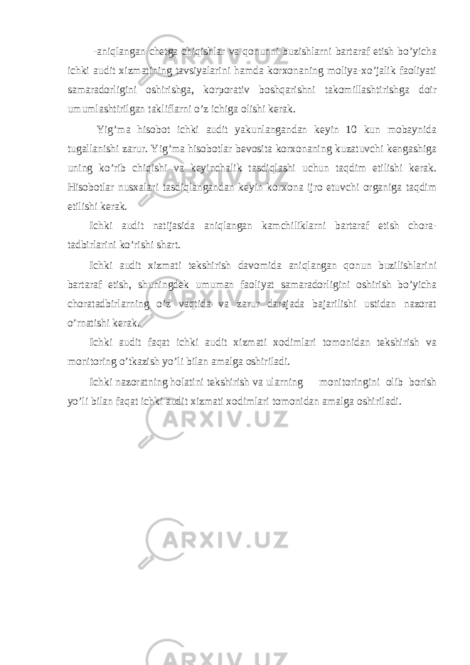  -aniqlangan chetga chiqishlar va qonunni buzishlarni bartaraf etish bo’yicha ichki audit xizmatining tavsiyalarini hamda korxonaning moliya-xo’jalik faoliyati samaradorligini oshirishga, korporativ boshqarishni takomillashtirishga doir umumlashtirilgan takliflarni o’z ichiga olishi kerak. Yig’ma hisobot ichki audit yakunlangandan keyin 10 kun mobaynida tugallanishi zarur. Yig’ma hisobotlar bevosita korxonaning kuzatuvchi kengashiga uning ko’rib chiqishi va keyinchalik tasdiqlashi uchun taqdim etilishi kerak. Hisobotlar nusxalari tasdiqlangandan keyin korxona ijro etuvchi organiga taqdim etilishi kerak. Ichki audit natijasida aniqlangan kamchiliklarni bartaraf etish chora- tadbirlarini ko’rishi shart. Ichki audit xizmati tekshirish davomida aniqlangan qonun buzilishlarini bartaraf etish, shuningdek umuman faoliyat samaradorligini oshirish bo’yicha choratadbirlarning o’z vaqtida va zarur darajada bajarilishi ustidan nazorat o’rnatishi kerak. Ichki audit faqat ichki audit xizmati xodimlari tomonidan tekshirish va monitoring o’tkazish yo’li bilan amalga oshiriladi. Ichki nazoratning holatini tekshirish va ularning monitoringini olib borish yo’li bilan faqat ichki audit xizmati xodimlari tomonidan amalga oshiriladi. 