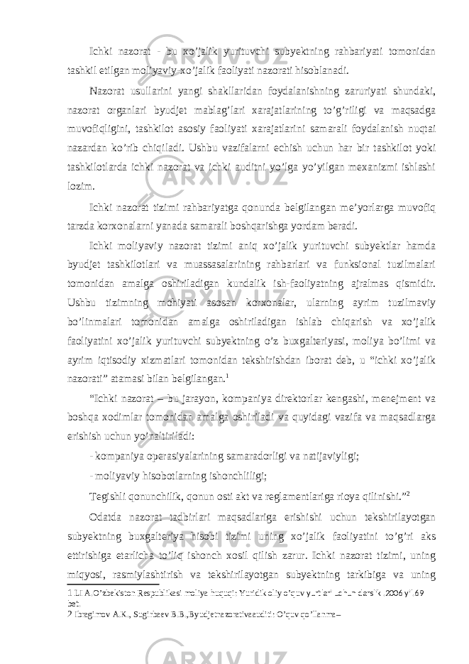 Ichki nazorat - bu xo’jalik yurituvchi subyektning rahbariyati tomonidan tashkil etilgan moliyaviy-xo’jalik faoliyati nazorati hisoblanadi. Nazorat usullarini yangi shakllaridan foydalanishning zaruriyati shundaki, nazorat organlari byudjet mablag’lari xarajatlarining to’g’riligi va maqsadga muvofiqligini, tashkilot asosiy faoliyati xarajatlarini samarali foydalanish nuqtai nazardan ko’rib chiqiladi. Ushbu vazifalarni echish uchun har bir tashkilot yoki tashkilotlarda ichki nazorat va ichki auditni yo’lga yo’yilgan mexanizmi ishlashi lozim. Ichki nazorat tizimi rahbariyatga qonunda belgilangan me’yorlarga muvofiq tarzda korxonalarni yanada samarali boshqarishga yordam beradi. Ichki moliyaviy nazorat tizimi aniq xo’jalik yurituvchi subyektlar hamda byudjet tashkilotlari va muassasalarining rahbarlari va funksional tuzilmalari tomonidan amalga oshiriladigan kundalik ish-faoliyatning ajralmas qismidir. Ushbu tizimning mohiyati asosan korxonalar, ularning ayrim tuzilmaviy bo’linmalari tomonidan amalga oshiriladigan ishlab chiqarish va xo’jalik faoliyatini xo’jalik yurituvchi subyektning o’z buxgalteriyasi, moliya bo’limi va ayrim iqtisodiy xizmatlari tomonidan tekshirishdan iborat deb, u “ichki xo’jalik nazorati” atamasi bilan belgilangan. 1 “Ichki nazorat – bu jarayon, kompaniya direktorlar kengashi, menejment va boshqa xodimlar tomonidan amalga oshiriladi va quyidagi vazifa va maqsadlarga erishish uchun yo’naltiriladi: - kompaniya operasiyalarining samaradorligi va natijaviyligi; - moliyaviy hisobotlarning ishonchliligi; Tegishli qonunchilik, qonun osti akt va reglamentlariga rioya qilinishi.” 2 Odatda nazorat tadbirlari maqsadlariga erishishi uchun tekshirilayotgan subyektning buxgalteriya hisobi tizimi uning xo’jalik faoliyatini to’g’ri aks ettirishiga etarlicha to’liq ishonch xosil qilish zarur. Ichki nazorat tizimi, uning miqyosi, rasmiylashtirish va tekshirilayotgan subyektning tarkibiga va uning 1 LI A.O’zbekiston Respublikasi moliya huquqi: Yuridik oliy o’quv yurtlari uchun darslik .2006 yil.69 bet. 2 Ibragimov A.K., Sugirbaev B.B.,Byudjetnazorativaauditi: O’quv qo’llanma– 