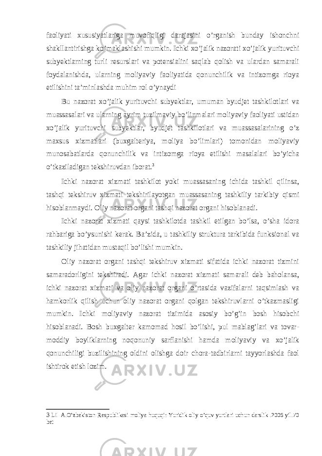 faoliyati xususiyatlariga muvofiqligi darajasini o’rganish bunday ishonchni shakllantirishga ko’maklashishi mumkin. Ichki xo’jalik nazorati xo’jalik yurituvchi subyektlarning turli resurslari va potensialini saqlab qolish va ulardan samarali foydalanishda, ularning moliyaviy faoliyatida qonunchilik va intizomga rioya etilishini ta’minlashda muhim rol o’ynaydi Bu nazorat xo’jalik yurituvchi subyektlar, umuman byudjet tashkilotlari va muassasalari va ularning ayrim tuzilmaviy bo’linmalari moliyaviy faoliyati ustidan xo’jalik yurituvchi subyektlar, byudjet tashkilotlari va muassasalarining o’z maxsus xizmatlari (buxgalteriya, moliya bo’limlari) tomonidan moliyaviy munosabatlarda qonunchilik va intizomga rioya etilishi masalalari bo’yicha o’tkaziladigan tekshiruvdan iborat. 3 Ichki nazorat xizmati tashkilot yoki muassasaning ichida tashkil qilinsa, tashqi tekshiruv xizmati tekshirilayotgan muassasaning tashkiliy tarkibiy qismi hisoblanmaydi. Oliy nazorat organi tashqi nazorat organi hisoblanadi. Ichki nazorat xizmati qaysi tashkilotda tashkil etilgan bo’lsa, o’sha idora rahbariga bo’ysunishi kerak. Ba’zida, u tashkiliy struktura tarkibida funksional va tashkiliy jihatidan mustaqil bo’lishi mumkin. Oliy nazorat organi tashqi tekshiruv xizmati sifatida ichki nazorat tizmini samaradorligini tekshiradi. Agar ichki nazorat xizmati samarali deb baholansa, ichki nazorat xizmati va oliy nazorat organi o’rtasida vazifalarni taqsimlash va hamkorlik qilish uchun oliy nazorat organi qolgan tekshiruvlarni o’tkazmasligi mumkin. Ichki moliyaviy nazorat tizimida asosiy bo’g’in bosh hisobchi hisoblanadi. Bosh buxgalter kamomad hosil bo’lishi, pul mablag’lari va tovar- moddiy boyliklarning noqonuniy sarflanishi hamda moliyaviy va xo’jalik qonunchiligi buzilishining oldini olishga doir chora-tadbirlarni tayyorlashda faol ishtirok etish lozim. 3 LI A.O’zbekiston Respublikasi moliya huquqi: Yuridik oliy o’quv yurtlari uchun darslik .2006 yil.70 bet 