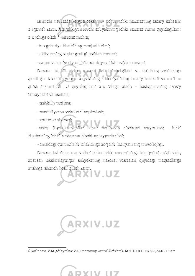 Birinchi navbatda kelgusi tekshiruv uchun ichki nazoratning asosiy sohasini o’rganish zarur. Xo’jalik yurituvchi subyektning ichki nazorat tizimi quyidagilarni o’z ichiga oladi: 4 -nazorat muhiti; -buxgalteriya hisobining mavjud tizimi; - aktivlarning saqlanganligi ustidan nazorat; -qonun va me’yoriy xujjatlarga rioya qilish ustidan nazorat. Nazorat muhiti, ichki nazorat tizimini belgilash va qo’llab-quvvatlashga qaratilgan tekshirilayotgan obyektning rahbariyatining amaliy harakati va ma’lum qilish tushuniladi. U quyidagilarni o’z ichiga oladi: - boshqaruvning asosiy tamoyillari va usullari; - tashkiliy tuzilma; - mas’uliyat va vakolatni taqsimlash; - xodimlar siyosati; -tashqi foydalanuvchilar uchun moliyaviy hisobotni tayyorlash; - ichki hisobotning ichki boshqaruv hisobi va tayyorlanishi; - amaldagi qonunchilik talablariga xo’jalik faoliyatining muvofiqligi. Nazorat tadbirlari maqsadlari uchun ichki nazoratning ahamiyatini aniqlashda, xususan tekshirilayotgan subyektning nazorat vositalari quyidagi maqsadlarga erishiga ishonch hosil qilish zarur: 4 Rodionova V.M.,Shleynikov V.I. Finansovoy kontrol.Uchebnik.-M.:ID. FBK.-PRESS,2002.-155str 