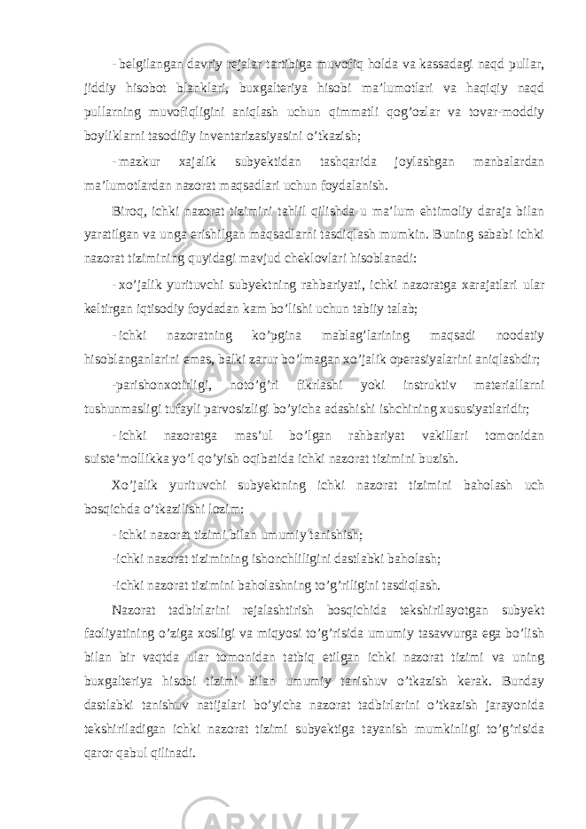 - belgilangan davriy rejalar tartibiga muvofiq holda va kassadagi naqd pullar, jiddiy hisobot blanklari, buxgalteriya hisobi ma’lumotlari va haqiqiy naqd pullarning muvofiqligini aniqlash uchun qimmatli qog’ozlar va tovar-moddiy boyliklarni tasodifiy inventarizasiyasini o’tkazish; - mazkur xajalik subyektidan tashqarida joylashgan manbalardan ma’lumotlardan nazorat maqsadlari uchun foydalanish. Biroq, ichki nazorat tizimini tahlil qilishda u ma’lum ehtimoliy daraja bilan yaratilgan va unga erishilgan maqsadlarni tasdiqlash mumkin. Buning sababi ichki nazorat tizimining quyidagi mavjud cheklovlari hisoblanadi: - xo’jalik yurituvchi subyektning rahbariyati, ichki nazoratga xarajatlari ular keltirgan iqtisodiy foydadan kam bo’lishi uchun tabiiy talab; - ichki nazoratning ko’pgina mablag’larining maqsadi noodatiy hisoblanganlarini emas, balki zarur bo’lmagan xo’jalik operasiyalarini aniqlashdir; -parishonxotirligi, noto’g’ri fikrlashi yoki instruktiv materiallarni tushunmasligi tufayli parvosizligi bo’yicha adashishi ishchining xususiyatlaridir; - ichki nazoratga mas’ul bo’lgan rahbariyat vakillari tomonidan suiste’mollikka yo’l qo’yish oqibatida ichki nazorat tizimini buzish. Xo’jalik yurituvchi subyektning ichki nazorat tizimini baholash uch bosqichda o’tkazilishi lozim: - ichki nazorat tizimi bilan umumiy tanishish; -ichki nazorat tizimining ishonchliligini dastlabki baholash; -ichki nazorat tizimini baholashning to’g’riligini tasdiqlash. Nazorat tadbirlarini rejalashtirish bosqichida tekshirilayotgan subyekt faoliyatining o’ziga xosligi va miqyosi to’g’risida umumiy tasavvurga ega bo’lish bilan bir vaqtda ular tomonidan tatbiq etilgan ichki nazorat tizimi va uning buxgalteriya hisobi tizimi bilan umumiy tanishuv o’tkazish kerak. Bunday dastlabki tanishuv natijalari bo’yicha nazorat tadbirlarini o’tkazish jarayonida tekshiriladigan ichki nazorat tizimi subyektiga tayanish mumkinligi to’g’risida qaror qabul qilinadi. 