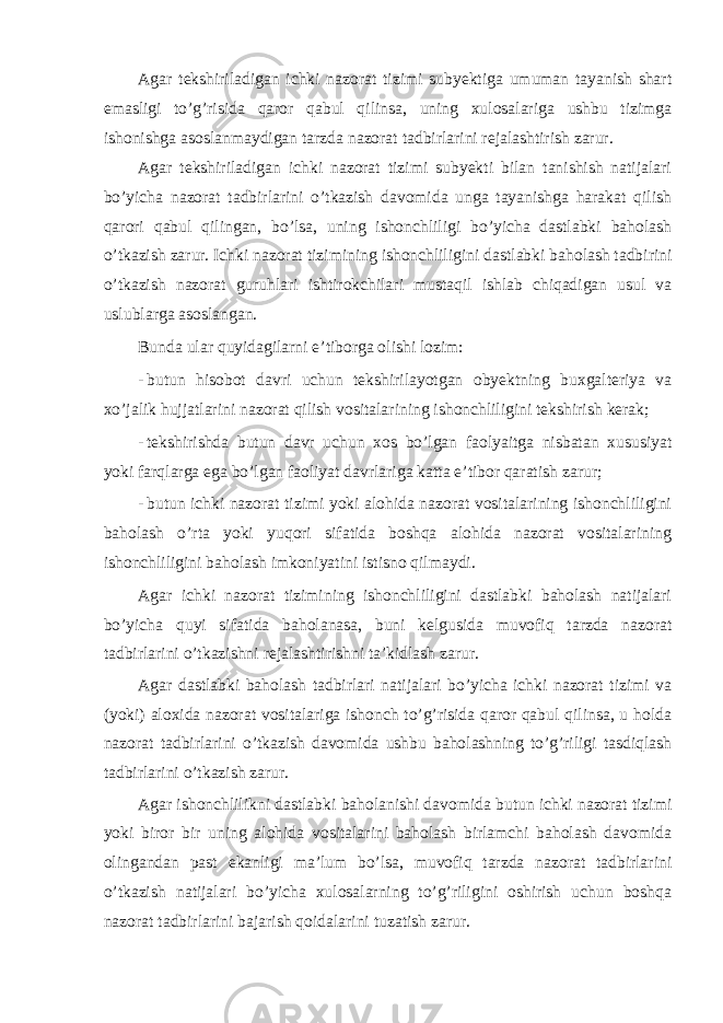 Agar tekshiriladigan ichki nazorat tizimi subyektiga umuman tayanish shart emasligi to’g’risida qaror qabul qilinsa, uning xulosalariga ushbu tizimga ishonishga asoslanmaydigan tarzda nazorat tadbirlarini rejalashtirish zarur. Agar tekshiriladigan ichki nazorat tizimi subyekti bilan tanishish natijalari bo’yicha nazorat tadbirlarini o’tkazish davomida unga tayanishga harakat qilish qarori qabul qilingan, bo’lsa, uning ishonchliligi bo’yicha dastlabki baholash o’tkazish zarur. Ichki nazorat tizimining ishonchliligini dastlabki baholash tadbirini o’tkazish nazorat guruhlari ishtirokchilari mustaqil ishlab chiqadigan usul va uslublarga asoslangan. Bunda ular quyidagilarni e’tiborga olishi lozim: - butun hisobot davri uchun tekshirilayotgan obyektning buxgalteriya va xo’jalik hujjatlarini nazorat qilish vositalarining ishonchliligini tekshirish kerak; - tekshirishda butun davr uchun xos bo’lgan faolyaitga nisbatan xususiyat yoki farqlarga ega bo’lgan faoliyat davrlariga katta e’tibor qaratish zarur; - butun ichki nazorat tizimi yoki alohida nazorat vositalarining ishonchliligini baholash o’rta yoki yuqori sifatida boshqa alohida nazorat vositalarining ishonchliligini baholash imkoniyatini istisno qilmaydi. Agar ichki nazorat tizimining ishonchliligini dastlabki baholash natijalari bo’yicha quyi sifatida baholanasa, buni kelgusida muvofiq tarzda nazorat tadbirlarini o’tkazishni rejalashtirishni ta’kidlash zarur. Agar dastlabki baholash tadbirlari natijalari bo’yicha ichki nazorat tizimi va (yoki) aloxida nazorat vositalariga ishonch to’g’risida qaror qabul qilinsa, u holda nazorat tadbirlarini o’tkazish davomida ushbu baholashning to’g’riligi tasdiqlash tadbirlarini o’tkazish zarur. Agar ishonchlilikni dastlabki baholanishi davomida butun ichki nazorat tizimi yoki biror bir uning alohida vositalarini baholash birlamchi baholash davomida olingandan past ekanligi ma’lum bo’lsa, muvofiq tarzda nazorat tadbirlarini o’tkazish natijalari bo’yicha xulosalarning to’g’riligini oshirish uchun boshqa nazorat tadbirlarini bajarish qoidalarini tuzatish zarur. 