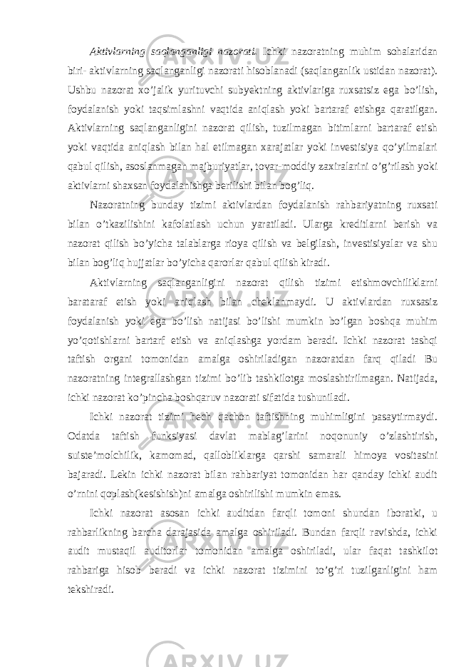 Aktivlarning saqlanganligi nazorati . Ichki nazoratning muhim sohalaridan biri- aktivlarning saqlanganligi nazorati hisoblanadi (saqlanganlik ustidan nazorat). Ushbu nazorat xo’jalik yurituvchi subyektning aktivlariga ruxsatsiz ega bo’lish, foydalanish yoki taqsimlashni vaqtida aniqlash yoki bartaraf etishga qaratilgan. Aktivlarning saqlanganligini nazorat qilish, tuzilmagan bitimlarni bartaraf etish yoki vaqtida aniqlash bilan hal etilmagan xarajatlar yoki investisiya qo’yilmalari qabul qilish, asoslanmagan majburiyatlar, tovar-moddiy zaxiralarini o’g’rilash yoki aktivlarni shaxsan foydalanishga berilishi bilan bog’liq. Nazoratning bunday tizimi aktivlardan foydalanish rahbariyatning ruxsati bilan o’tkazilishini kafolatlash uchun yaratiladi. Ularga kreditlarni berish va nazorat qilish bo’yicha talablarga rioya qilish va belgilash, investisiyalar va shu bilan bog’liq hujjatlar bo’yicha qarorlar qabul qilish kiradi. Aktivlarning saqlanganligini nazorat qilish tizimi etishmovchiliklarni barataraf etish yoki aniqlash bilan cheklanmaydi. U aktivlardan ruxsasiz foydalanish yoki ega bo’lish natijasi bo’lishi mumkin bo’lgan boshqa muhim yo’qotishlarni bartarf etish va aniqlashga yordam beradi. Ichki nazorat tashqi taftish organi tomonidan amalga oshiriladigan nazoratdan farq qiladi Bu nazoratning integrallashgan tizimi bo’lib tashkilotga moslashtirilmagan. Natijada, ichki nazorat ko’pincha boshqaruv nazorati sifatida tushuniladi. Ichki nazorat tizimi hech qachon taftishning muhimligini pasaytirmaydi. Odatda taftish funksiyasi davlat mablag’larini noqonuniy o’zlashtirish, suiste’molchilik, kamomad, qallobliklarga qarshi samarali himoya vositasini bajaradi. Lekin ichki nazorat bilan rahbariyat tomonidan har qanday ichki audit o’rnini qoplash(kesishish)ni amalga oshirilishi mumkin emas. Ichki nazorat asosan ichki auditdan farqli tomoni shundan iboratki, u rahbarlikning barcha darajasida amalga oshiriladi. Bundan farqli ravishda, ichki audit mustaqil auditorlar tomonidan amalga oshiriladi, ular faqat tashkilot rahbariga hisob beradi va ichki nazorat tizimini to’g’ri tuzilganligini ham tekshiradi. 